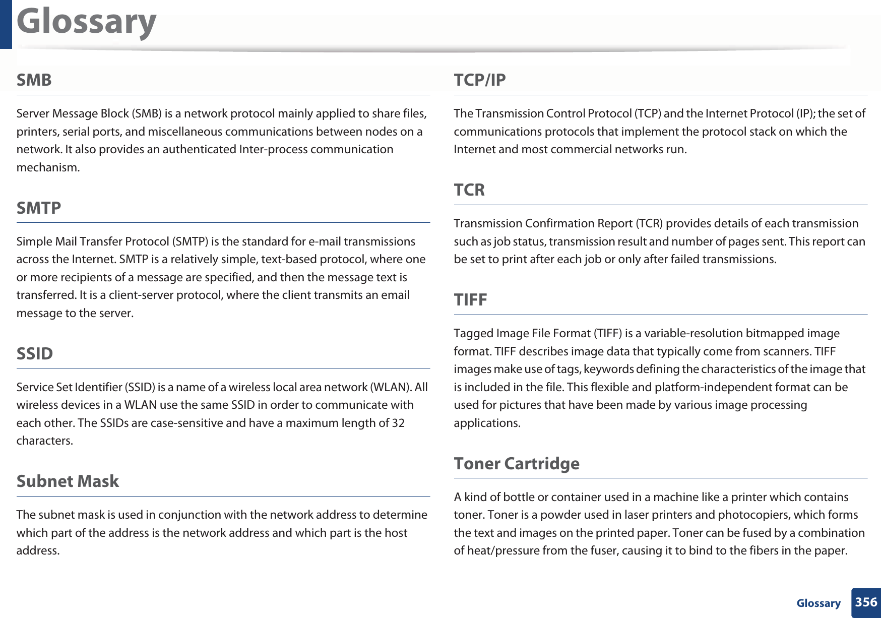 Glossary356 GlossarySMBServer Message Block (SMB) is a network protocol mainly applied to share files, printers, serial ports, and miscellaneous communications between nodes on a network. It also provides an authenticated Inter-process communication mechanism.SMTPSimple Mail Transfer Protocol (SMTP) is the standard for e-mail transmissions across the Internet. SMTP is a relatively simple, text-based protocol, where one or more recipients of a message are specified, and then the message text is transferred. It is a client-server protocol, where the client transmits an email message to the server.SSIDService Set Identifier (SSID) is a name of a wireless local area network (WLAN). All wireless devices in a WLAN use the same SSID in order to communicate with each other. The SSIDs are case-sensitive and have a maximum length of 32 characters.Subnet Mask The subnet mask is used in conjunction with the network address to determine which part of the address is the network address and which part is the host address.TCP/IPThe Transmission Control Protocol (TCP) and the Internet Protocol (IP); the set of communications protocols that implement the protocol stack on which the Internet and most commercial networks run.TCRTransmission Confirmation Report (TCR) provides details of each transmission such as job status, transmission result and number of pages sent. This report can be set to print after each job or only after failed transmissions.TIFFTagged Image File Format (TIFF) is a variable-resolution bitmapped image format. TIFF describes image data that typically come from scanners. TIFF images make use of tags, keywords defining the characteristics of the image that is included in the file. This flexible and platform-independent format can be used for pictures that have been made by various image processing applications.Toner CartridgeA kind of bottle or container used in a machine like a printer which contains toner. Toner is a powder used in laser printers and photocopiers, which forms the text and images on the printed paper. Toner can be fused by a combination of heat/pressure from the fuser, causing it to bind to the fibers in the paper.