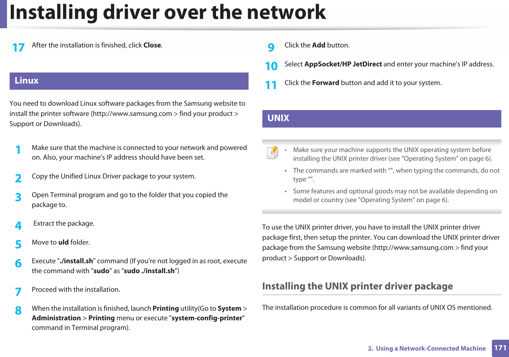 Installing driver over the network1712.  Using a Network-Connected Machine17  After the installation is finished, click Close.8 LinuxYou need to download Linux software packages from the Samsung website to install the printer software (http://www.samsung.com &gt; find your product &gt; Support or Downloads).1Make sure that the machine is connected to your network and powered on. Also, your machine’s IP address should have been set. 2  Copy the Unified Linux Driver package to your system.3  Open Terminal program and go to the folder that you copied the package to.4   Extract the package.5  Move to uld folder.6  Execute &quot;./install.sh&quot; command (If you&apos;re not logged in as root, execute the command with &quot;sudo&quot; as &quot;sudo ./install.sh&quot;)7  Proceed with the installation.8  When the installation is finished, launch Printing utility(Go to System &gt; Administration &gt; Printing menu or execute &quot;system-config-printer&quot; command in Terminal program).9  Click the Add button.10  Select AppSocket/HP JetDirect and enter your machine&apos;s IP address.11  Click the Forward button and add it to your system.9 UNIX • Make sure your machine supports the UNIX operating system before installing the UNIX printer driver (see &quot;Operating System&quot; on page 6).• The commands are marked with “”, when typing the commands, do not type “”.• Some features and optional goods may not be available depending on model or country (see &quot;Operating System&quot; on page 6). To use the UNIX printer driver, you have to install the UNIX printer driver package first, then setup the printer. You can download the UNIX printer driver package from the Samsung website (http://www.samsung.com &gt; find your product &gt; Support or Downloads).Installing the UNIX printer driver packageThe installation procedure is common for all variants of UNIX OS mentioned.