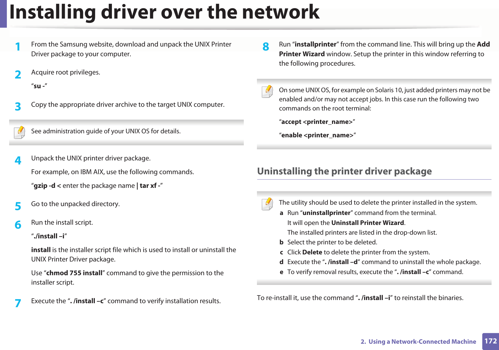 Installing driver over the network1722.  Using a Network-Connected Machine1From the Samsung website, download and unpack the UNIX Printer Driver package to your computer. 2  Acquire root privileges.“su -”3  Copy the appropriate driver archive to the target UNIX computer. See administration guide of your UNIX OS for details. 4  Unpack the UNIX printer driver package.For example, on IBM AIX, use the following commands.“gzip -d &lt; enter the package name | tar xf -”5  Go to the unpacked directory.6  Run the install script.“./install –i”install is the installer script file which is used to install or uninstall the UNIX Printer Driver package.Use “chmod 755 install” command to give the permission to the installer script.7  Execute the “. /install –c” command to verify installation results.8  Run “installprinter” from the command line. This will bring up the Add Printer Wizard window. Setup the printer in this window referring to the following procedures. On some UNIX OS, for example on Solaris 10, just added printers may not be enabled and/or may not accept jobs. In this case run the following two commands on the root terminal:“accept &lt;printer_name&gt;”“enable &lt;printer_name&gt;” Uninstalling the printer driver package The utility should be used to delete the printer installed in the system.a  Run “uninstallprinter” command from the terminal.It will open the Uninstall Printer Wizard.The installed printers are listed in the drop-down list.b  Select the printer to be deleted.c  Click Delete to delete the printer from the system.d  Execute the “. /install –d” command to uninstall the whole package.e  To verify removal results, execute the “. /install –c” command. To re-install it, use the command “. /install –i” to reinstall the binaries.