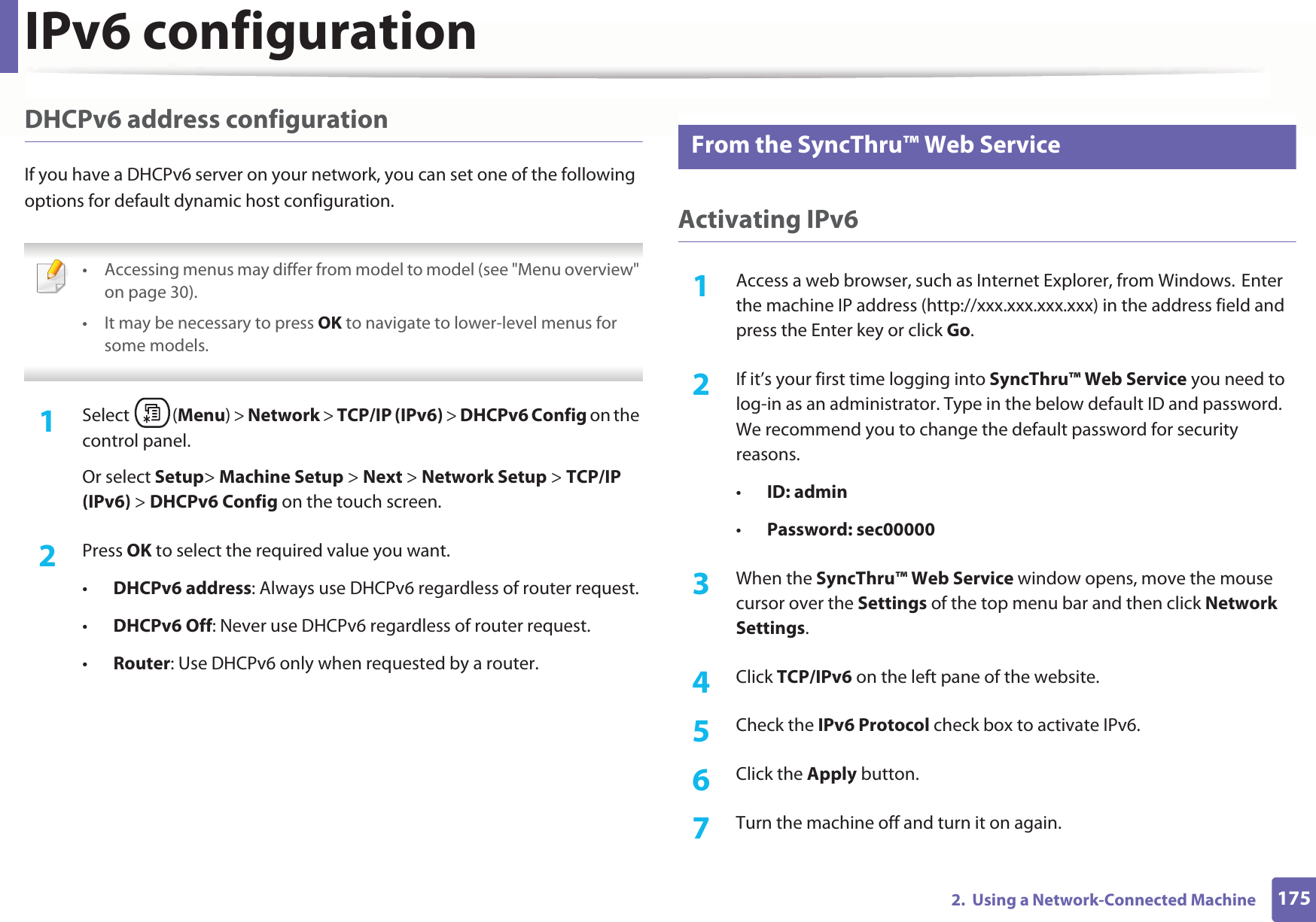 IPv6 configuration1752.  Using a Network-Connected MachineDHCPv6 address configurationIf you have a DHCPv6 server on your network, you can set one of the following options for default dynamic host configuration. • Accessing menus may differ from model to model (see &quot;Menu overview&quot; on page 30).• It may be necessary to press OK to navigate to lower-level menus for some models. 1Select (Menu) &gt; Network &gt; TCP/IP (IPv6) &gt; DHCPv6 Config on the control panel.Or select Setup&gt; Machine Setup &gt; Next &gt; Network Setup &gt; TCP/IP (IPv6) &gt; DHCPv6 Config on the touch screen.2  Press OK to select the required value you want.•DHCPv6 address: Always use DHCPv6 regardless of router request.•DHCPv6 Off: Never use DHCPv6 regardless of router request.•Router: Use DHCPv6 only when requested by a router.11 From the SyncThru™ Web ServiceActivating IPv61Access a web browser, such as Internet Explorer, from Windows.GEnter the machine IP address (http://xxx.xxx.xxx.xxx) in the address field and press the Enter key or click Go.2  If it’s your first time logging into SyncThru™ Web Service you need to log-in as an administrator. Type in the below default ID and password. We recommend you to change the default password for security reasons.•ID: admin•Password: sec00000 3  When the SyncThru™ Web Service window opens, move the mouse cursor over the Settings of the top menu bar and then click Network Settings.4  Click TCP/IPv6 on the left pane of the website.5  Check the IPv6 Protocol check box to activate IPv6.6  Click the Apply button.7  Turn the machine off and turn it on again.
