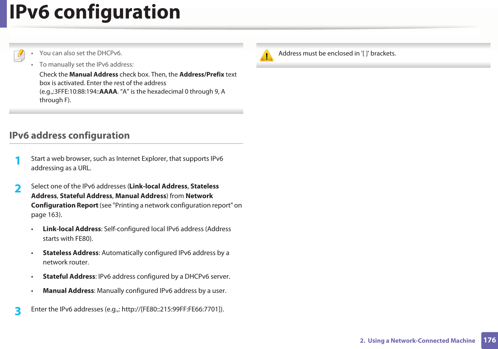 IPv6 configuration1762.  Using a Network-Connected Machine • You can also set the DHCPv6.• To manually set the IPv6 address:Check the Manual Address check box. Then, the Address/Prefix text box is activated. Enter the rest of the address (e.g.,:3FFE:10:88:194::AAAA. “A” is the hexadecimal 0 through 9, A through F). IPv6 address configuration1Start a web browser, such as Internet Explorer, that supports IPv6 addressing as a URL.2  Select one of the IPv6 addresses (Link-local Address, Stateless Address, Stateful Address, Manual Address) from Network Configuration Report (see &quot;Printing a network configuration report&quot; on page 163).•Link-local Address: Self-configured local IPv6 address (Address starts with FE80).•Stateless Address: Automatically configured IPv6 address by a network router.•Stateful Address: IPv6 address configured by a DHCPv6 server.•Manual Address: Manually configured IPv6 address by a user.3  Enter the IPv6 addresses (e.g.,: http://[FE80::215:99FF:FE66:7701]). Address must be enclosed in &apos;[ ]&apos; brackets. 