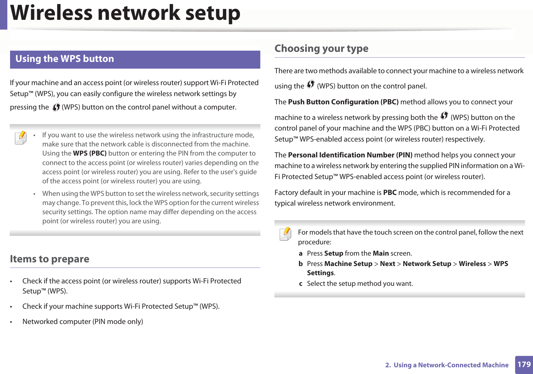 Wireless network setup1792.  Using a Network-Connected Machine14 Using the WPS button If your machine and an access point (or wireless router) support Wi-Fi Protected Setup™ (WPS), you can easily configure the wireless network settings by pressing the   (WPS) button on the control panel without a computer. • If you want to use the wireless network using the infrastructure mode, make sure that the network cable is disconnected from the machine. Using the WPS (PBC) button or entering the PIN from the computer to connect to the access point (or wireless router) varies depending on the access point (or wireless router) you are using. Refer to the user&apos;s guide of the access point (or wireless router) you are using.• When using the WPS button to set the wireless network, security settings may change. To prevent this, lock the WPS option for the current wireless security settings. The option name may differ depending on the access point (or wireless router) you are using. Items to prepare• Check if the access point (or wireless router) supports Wi-Fi Protected Setup™ (WPS).• Check if your machine supports Wi-Fi Protected Setup™ (WPS).• Networked computer (PIN mode only)Choosing your typeThere are two methods available to connect your machine to a wireless network using the   (WPS) button on the control panel.The Push Button Configuration (PBC) method allows you to connect your machine to a wireless network by pressing both the   (WPS) button on the control panel of your machine and the WPS (PBC) button on a Wi-Fi Protected Setup™ WPS-enabled access point (or wireless router) respectively.The Personal Identification Number (PIN) method helps you connect your machine to a wireless network by entering the supplied PIN information on a Wi-Fi Protected Setup™ WPS-enabled access point (or wireless router).Factory default in your machine is PBC mode, which is recommended for a typical wireless network environment. For models that have the touch screen on the control panel, follow the next procedure:a  Press Setup from the Main screen.b  Press Machine Setup &gt; Next &gt; Network Setup &gt; Wireless &gt; WPS Settings.c  Select the setup method you want. 