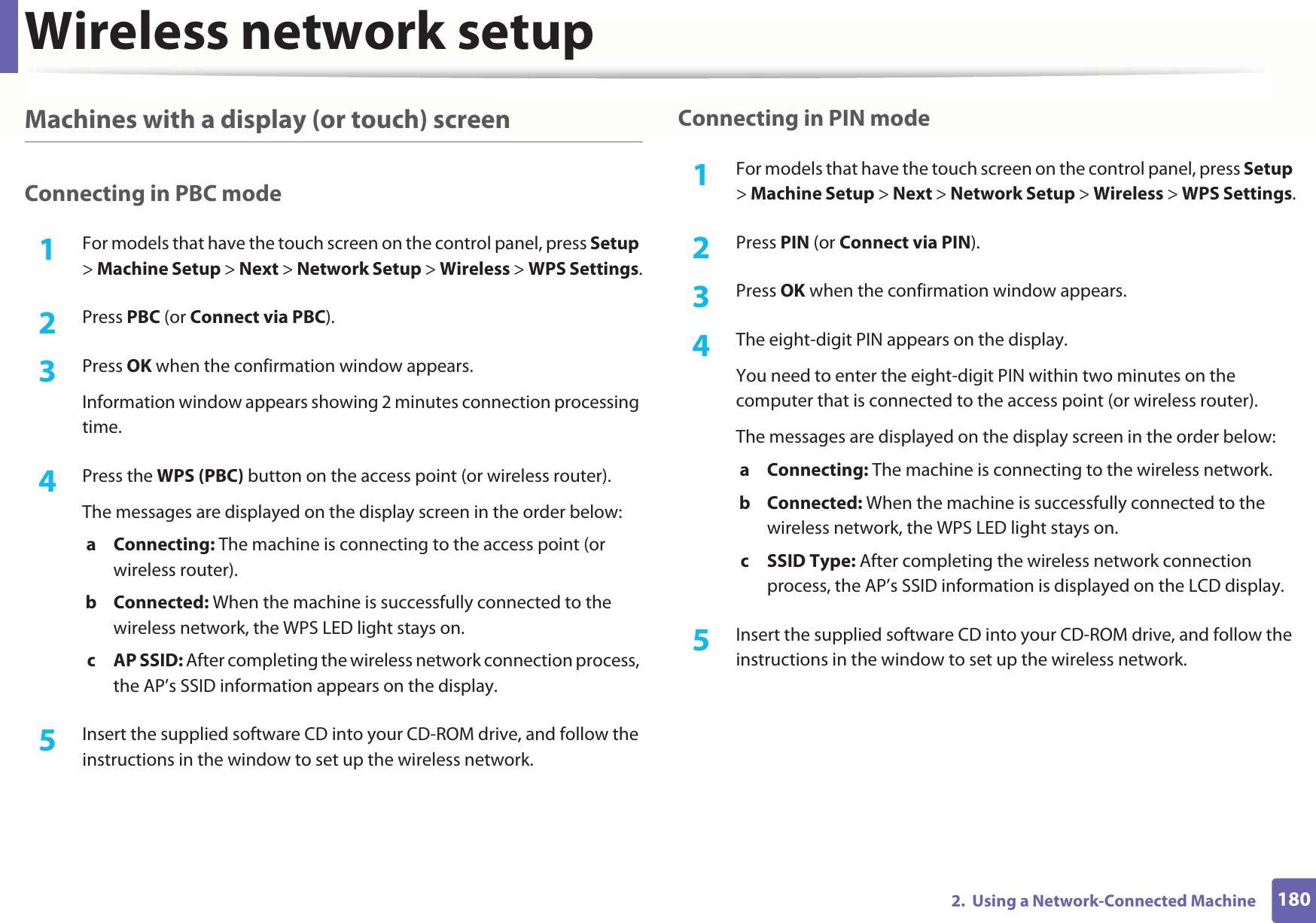 Wireless network setup1802.  Using a Network-Connected MachineMachines with a display (or touch) screenConnecting in PBC mode1For models that have the touch screen on the control panel, press Setup &gt; Machine Setup &gt; Next &gt; Network Setup &gt; Wireless &gt; WPS Settings.2  Press PBC (or Connect via PBC).3  Press OK when the confirmation window appears.Information window appears showing 2 minutes connection processing time.4  Press the WPS (PBC) button on the access point (or wireless router).The messages are displayed on the display screen in the order below:a Connecting: The machine is connecting to the access point (or wireless router).b Connected: When the machine is successfully connected to the wireless network, the WPS LED light stays on.c AP SSID: After completing the wireless network connection process, the AP’s SSID information appears on the display.5  Insert the supplied software CD into your CD-ROM drive, and follow the instructions in the window to set up the wireless network.Connecting in PIN mode1For models that have the touch screen on the control panel, press Setup &gt; Machine Setup &gt; Next &gt; Network Setup &gt; Wireless &gt; WPS Settings.2  Press PIN (or Connect via PIN).3  Press OK when the confirmation window appears.4  The eight-digit PIN appears on the display. You need to enter the eight-digit PIN within two minutes on the computer that is connected to the access point (or wireless router).The messages are displayed on the display screen in the order below:a Connecting: The machine is connecting to the wireless network.b Connected: When the machine is successfully connected to the wireless network, the WPS LED light stays on.c SSID Type: After completing the wireless network connection process, the AP’s SSID information is displayed on the LCD display.5  Insert the supplied software CD into your CD-ROM drive, and follow the instructions in the window to set up the wireless network.
