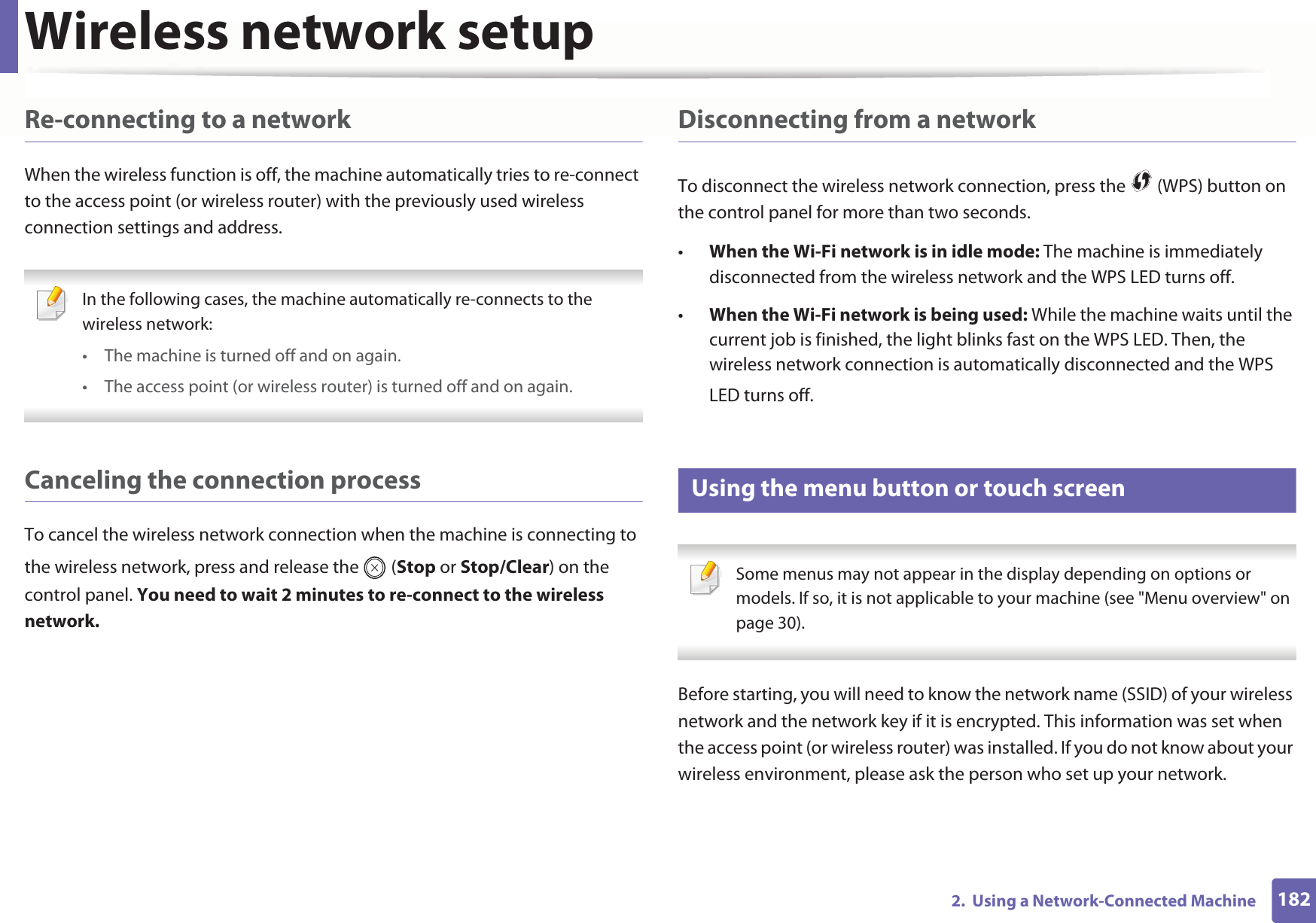 Wireless network setup1822.  Using a Network-Connected MachineRe-connecting to a networkWhen the wireless function is off, the machine automatically tries to re-connect to the access point (or wireless router) with the previously used wireless connection settings and address. In the following cases, the machine automatically re-connects to the wireless network:• The machine is turned off and on again.• The access point (or wireless router) is turned off and on again. Canceling the connection processTo cancel the wireless network connection when the machine is connecting to the wireless network, press and release the   (Stop or Stop/Clear) on the control panel. You need to wait 2 minutes to re-connect to the wireless network.Disconnecting from a networkTo disconnect the wireless network connection, press the   (WPS) button on the control panel for more than two seconds.•When the Wi-Fi network is in idle mode: The machine is immediately disconnected from the wireless network and the WPS LED turns off.•When the Wi-Fi network is being used: While the machine waits until the current job is finished, the light blinks fast on the WPS LED. Then, the wireless network connection is automatically disconnected and the WPS LED turns off.15 Using the menu button or touch screen Some menus may not appear in the display depending on options or models. If so, it is not applicable to your machine (see &quot;Menu overview&quot; on page 30). Before starting, you will need to know the network name (SSID) of your wireless network and the network key if it is encrypted. This information was set when the access point (or wireless router) was installed. If you do not know about your wireless environment, please ask the person who set up your network.