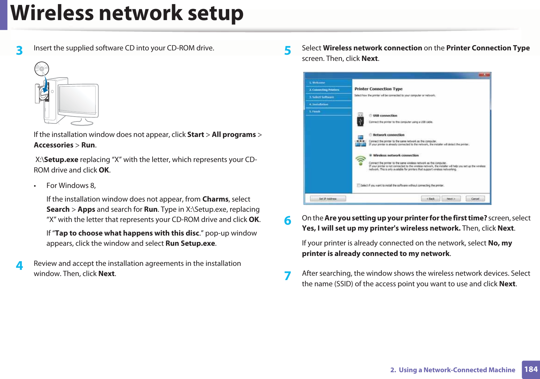 Wireless network setup1842.  Using a Network-Connected Machine3  Insert the supplied software CD into your CD-ROM drive.If the installation window does not appear, click Start &gt; All programs &gt; Accessories &gt; Run. X:\Setup.exe replacing “X” with the letter, which represents your CD-ROM drive and click OK.• For Windows 8,If the installation window does not appear, from Charms, select Search &gt; Apps and search for Run. Type in X:\Setup.exe, replacing “X” with the letter that represents your CD-ROM drive and click OK.If “Tap to choose what happens with this disc.” pop-up window appears, click the window and select Run Setup.exe.4  Review and accept the installation agreements in the installation window. Then, click Next.5  Select Wireless network connection on the Printer Connection Type screen. Then, click Next.6  On the Are you setting up your printer for the first time? screen, select Yes, I will set up my printer&apos;s wireless network. Then, click Next.If your printer is already connected on the network, select No, my printer is already connected to my network.7  After searching, the window shows the wireless network devices. Select the name (SSID) of the access point you want to use and click Next.