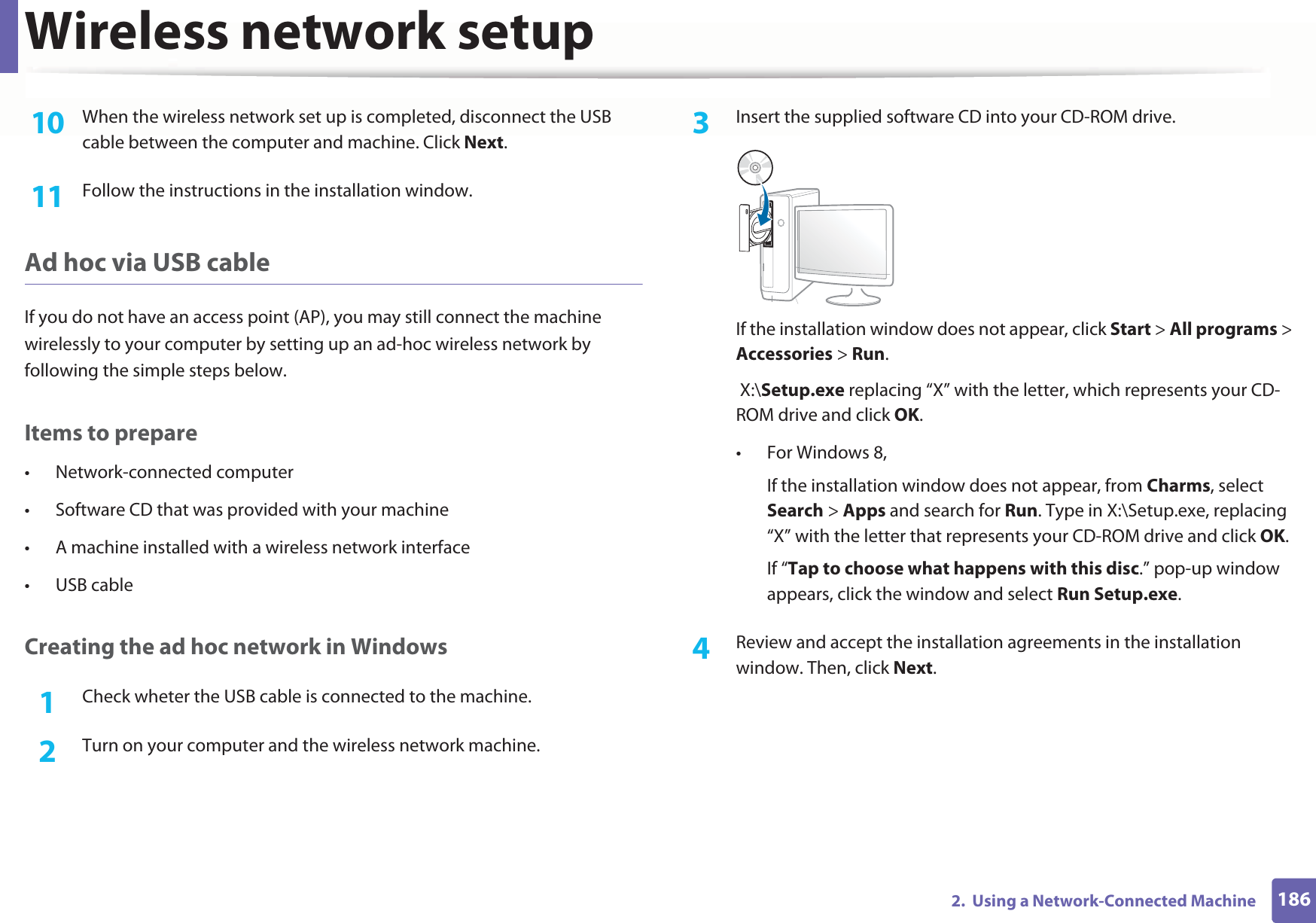 Wireless network setup1862.  Using a Network-Connected Machine10  When the wireless network set up is completed, disconnect the USB cable between the computer and machine. Click Next.11  Follow the instructions in the installation window.Ad hoc via USB cableIf you do not have an access point (AP), you may still connect the machine wirelessly to your computer by setting up an ad-hoc wireless network by following the simple steps below.Items to prepare• Network-connected computer• Software CD that was provided with your machine• A machine installed with a wireless network interface• USB cableCreating the ad hoc network in Windows1Check wheter the USB cable is connected to the machine.2  Turn on your computer and the wireless network machine.3  Insert the supplied software CD into your CD-ROM drive.If the installation window does not appear, click Start &gt; All programs &gt; Accessories &gt; Run. X:\Setup.exe replacing “X” with the letter, which represents your CD-ROM drive and click OK.• For Windows 8,If the installation window does not appear, from Charms, select Search &gt; Apps and search for Run. Type in X:\Setup.exe, replacing “X” with the letter that represents your CD-ROM drive and click OK.If “Tap to choose what happens with this disc.” pop-up window appears, click the window and select Run Setup.exe.4  Review and accept the installation agreements in the installation window. Then, click Next.