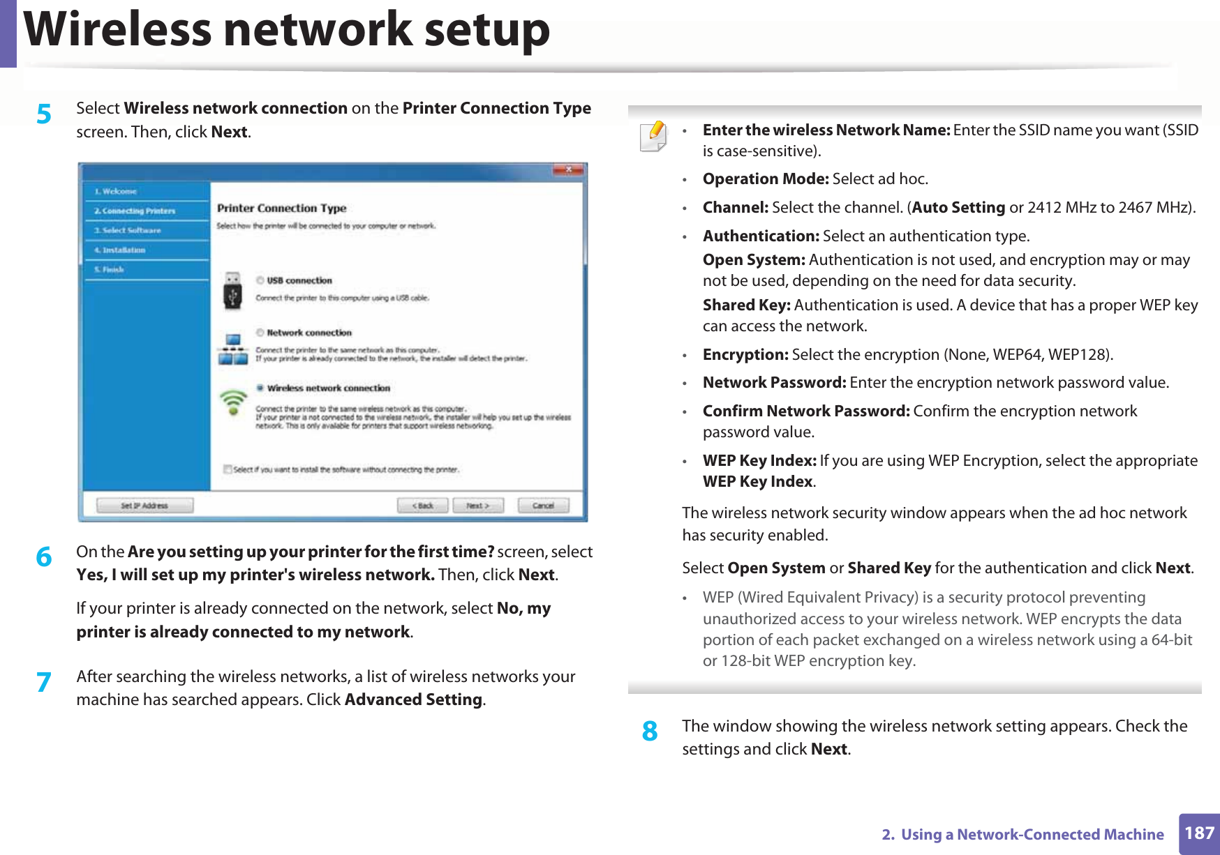 Wireless network setup1872.  Using a Network-Connected Machine5  Select Wireless network connection on the Printer Connection Type screen. Then, click Next.6  On the Are you setting up your printer for the first time? screen, select Yes, I will set up my printer&apos;s wireless network. Then, click Next.If your printer is already connected on the network, select No, my printer is already connected to my network.7  After searching the wireless networks, a list of wireless networks your machine has searched appears. Click Advanced Setting. •Enter the wireless Network Name: Enter the SSID name you want (SSID is case-sensitive).•Operation Mode: Select ad hoc.•Channel: Select the channel. (Auto Setting or 2412 MHz to 2467 MHz).•Authentication: Select an authentication type.Open System: Authentication is not used, and encryption may or may not be used, depending on the need for data security.Shared Key: Authentication is used. A device that has a proper WEP key can access the network.•Encryption: Select the encryption (None, WEP64, WEP128).•Network Password: Enter the encryption network password value.•Confirm Network Password: Confirm the encryption network password value.•WEP Key Index: If you are using WEP Encryption, select the appropriate WEP Key Index.The wireless network security window appears when the ad hoc network has security enabled.Select Open System or Shared Key for the authentication and click Next.• WEP (Wired Equivalent Privacy) is a security protocol preventing unauthorized access to your wireless network. WEP encrypts the data portion of each packet exchanged on a wireless network using a 64-bit or 128-bit WEP encryption key. 8  The window showing the wireless network setting appears. Check the settings and click Next.