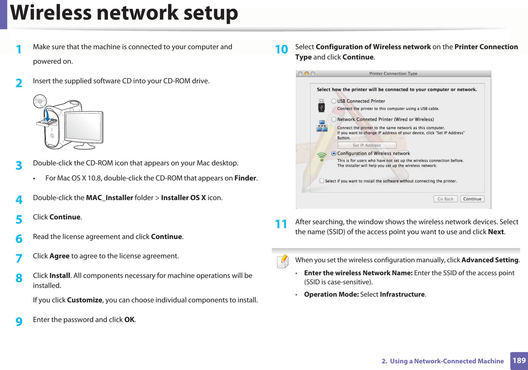 Wireless network setup1892.  Using a Network-Connected Machine1Make sure that the machine is connected to your computer andpowered on.2  Insert the supplied software CD into your CD-ROM drive.3  Double-click the CD-ROM icon that appears on your Mac desktop.• For Mac OS X 10.8, double-click the CD-ROM that appears on Finder.4  Double-click the MAC_Installer folder &gt; Installer OS X icon.5  Click Continue.6  Read the license agreement and click Continue.7  Click Agree to agree to the license agreement.8  Click Install. All components necessary for machine operations will be installed.If you click Customize, you can choose individual components to install.9  Enter the password and click OK.10  Select Configuration of Wireless network on the Printer Connection Type and click Continue. 11  After searching, the window shows the wireless network devices. Select the name (SSID) of the access point you want to use and click Next. When you set the wireless configuration manually, click Advanced Setting.•Enter the wireless Network Name: Enter the SSID of the access point (SSID is case-sensitive).•Operation Mode: Select Infrastructure.
