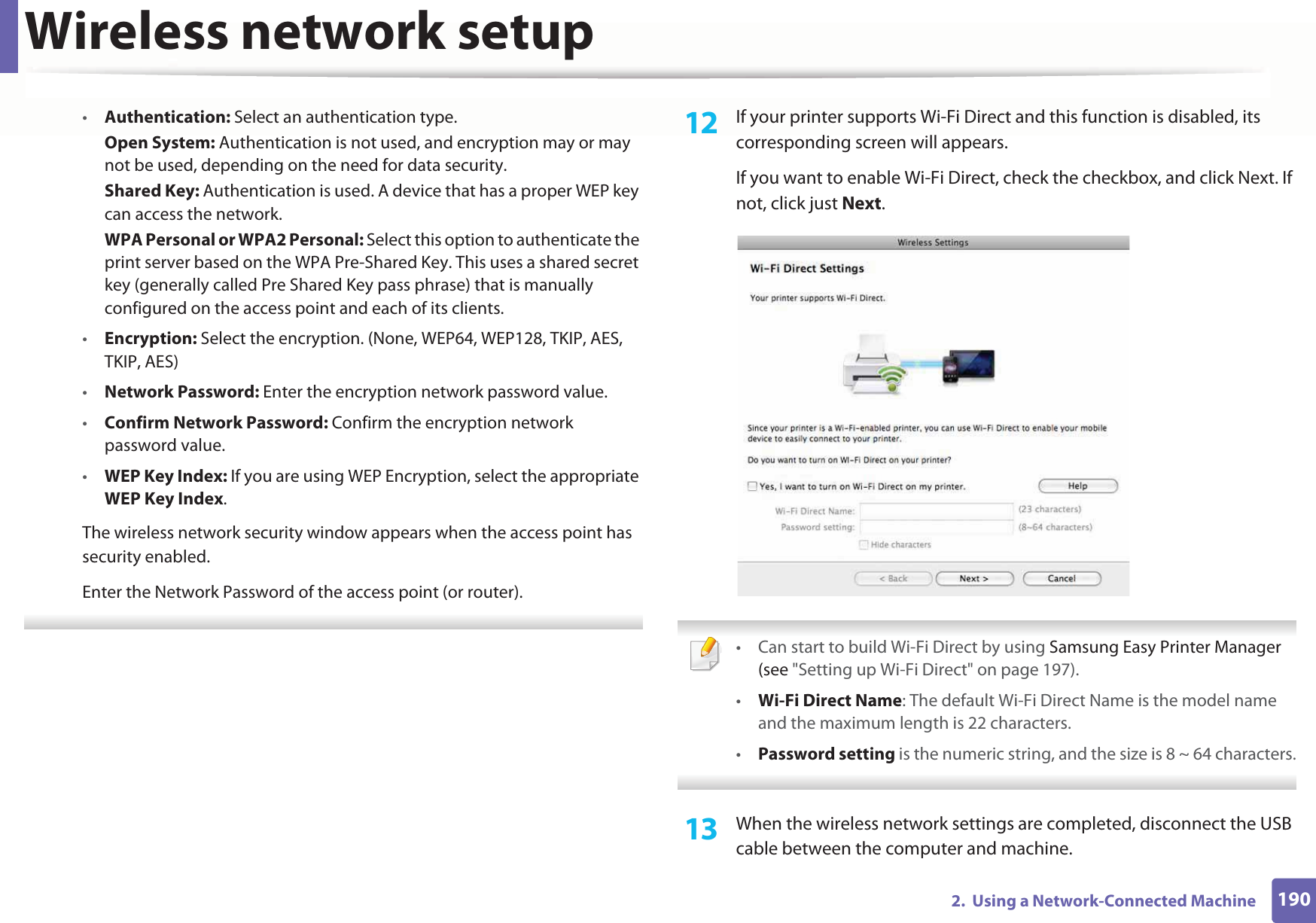 Wireless network setup1902.  Using a Network-Connected Machine•Authentication: Select an authentication type.Open System: Authentication is not used, and encryption may or may not be used, depending on the need for data security.Shared Key: Authentication is used. A device that has a proper WEP key can access the network.WPA Personal or WPA2 Personal: Select this option to authenticate the print server based on the WPA Pre-Shared Key. This uses a shared secret key (generally called Pre Shared Key pass phrase) that is manually configured on the access point and each of its clients.•Encryption: Select the encryption. (None, WEP64, WEP128, TKIP, AES, TKIP, AES)•Network Password: Enter the encryption network password value.•Confirm Network Password: Confirm the encryption network password value.•WEP Key Index: If you are using WEP Encryption, select the appropriate WEP Key Index.The wireless network security window appears when the access point has security enabled.Enter the Network Password of the access point (or router). 12  If your printer supports Wi-Fi Direct and this function is disabled, its corresponding screen will appears. If you want to enable Wi-Fi Direct, check the checkbox, and click Next. If not, click just Next. • Can start to build Wi-Fi Direct by using Samsung Easy Printer Manager (see &quot;Setting up Wi-Fi Direct&quot; on page 197).•Wi-Fi Direct Name: The default Wi-Fi Direct Name is the model name and the maximum length is 22 characters.•Password setting is the numeric string, and the size is 8 ~ 64 characters. 13  When the wireless network settings are completed, disconnect the USB cable between the computer and machine. 