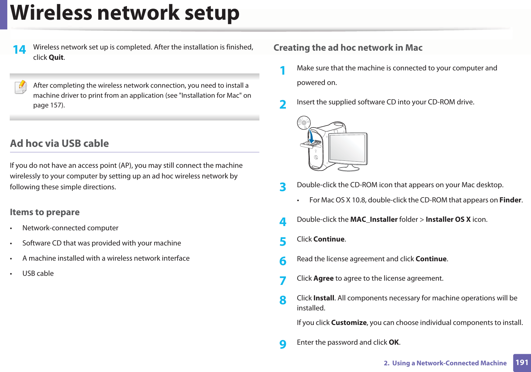 Wireless network setup1912.  Using a Network-Connected Machine14  Wireless network set up is completed. After the installation is finished, click Quit. After completing the wireless network connection, you need to install a machine driver to print from an application (see &quot;Installation for Mac&quot; on page 157). Ad hoc via USB cableIf you do not have an access point (AP), you may still connect the machine wirelessly to your computer by setting up an ad hoc wireless network by following these simple directions.Items to prepare• Network-connected computer• Software CD that was provided with your machine• A machine installed with a wireless network interface• USB cableCreating the ad hoc network in Mac1Make sure that the machine is connected to your computer andpowered on.2  Insert the supplied software CD into your CD-ROM drive.3  Double-click the CD-ROM icon that appears on your Mac desktop.• For Mac OS X 10.8, double-click the CD-ROM that appears on Finder.4  Double-click the MAC_Installer folder &gt; Installer OS X icon.5  Click Continue.6  Read the license agreement and click Continue.7  Click Agree to agree to the license agreement.8  Click Install. All components necessary for machine operations will be installed. If you click Customize, you can choose individual components to install.9  Enter the password and click OK.