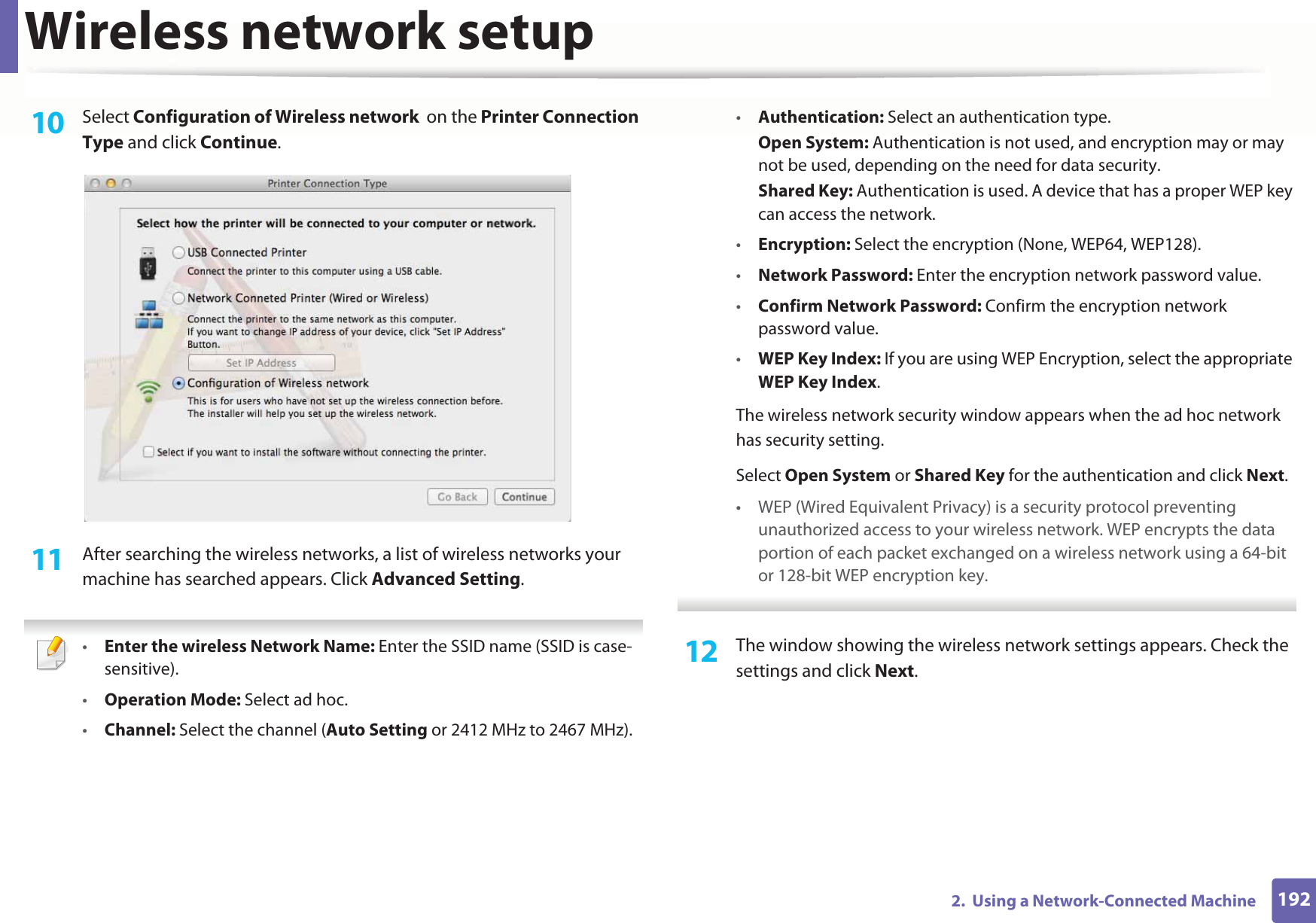 Wireless network setup1922.  Using a Network-Connected Machine10  Select Configuration of Wireless network  on the Printer Connection Type and click Continue. 11  After searching the wireless networks, a list of wireless networks your machine has searched appears. Click Advanced Setting. •Enter the wireless Network Name: Enter the SSID name (SSID is case-sensitive).•Operation Mode: Select ad hoc.•Channel: Select the channel (Auto Setting or 2412 MHz to 2467 MHz).•Authentication: Select an authentication type.Open System: Authentication is not used, and encryption may or may not be used, depending on the need for data security.Shared Key: Authentication is used. A device that has a proper WEP key can access the network.•Encryption: Select the encryption (None, WEP64, WEP128).•Network Password: Enter the encryption network password value.•Confirm Network Password: Confirm the encryption network password value.•WEP Key Index: If you are using WEP Encryption, select the appropriate WEP Key Index.The wireless network security window appears when the ad hoc network has security setting.Select Open System or Shared Key for the authentication and click Next.• WEP (Wired Equivalent Privacy) is a security protocol preventing unauthorized access to your wireless network. WEP encrypts the data portion of each packet exchanged on a wireless network using a 64-bit or 128-bit WEP encryption key. 12  The window showing the wireless network settings appears. Check the settings and click Next.