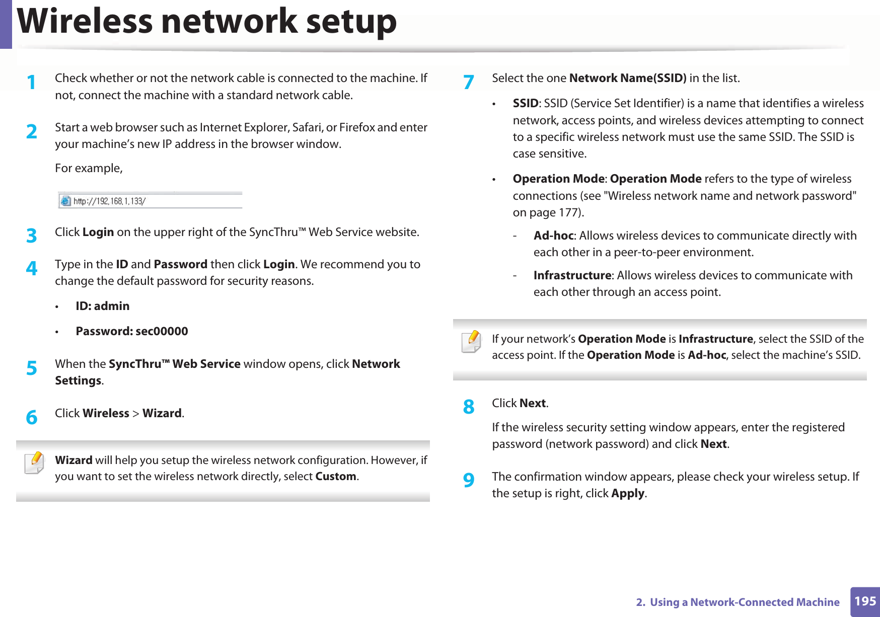 Wireless network setup1952.  Using a Network-Connected Machine1Check whether or not the network cable is connected to the machine. If not, connect the machine with a standard network cable.2  Start a web browser such as Internet Explorer, Safari, or Firefox and enter your machine’s new IP address in the browser window.For example,3  Click Login on the upper right of the SyncThru™ Web Service website.4  Type in the ID and Password then click Login. We recommend you to change the default password for security reasons.•ID: admin •Password: sec000005  When the SyncThru™ Web Service window opens, click Network Settings.6  Click Wireless &gt; Wizard. Wizard will help you setup the wireless network configuration. However, if you want to set the wireless network directly, select Custom. 7  Select the one Network Name(SSID) in the list.•SSID: SSID (Service Set Identifier) is a name that identifies a wireless network, access points, and wireless devices attempting to connect to a specific wireless network must use the same SSID. The SSID is case sensitive.•Operation Mode: Operation Mode refers to the type of wireless connections (see &quot;Wireless network name and network password&quot; on page 177).-Ad-hoc: Allows wireless devices to communicate directly with each other in a peer-to-peer environment.-Infrastructure: Allows wireless devices to communicate with each other through an access point. If your network’s Operation Mode is Infrastructure, select the SSID of the access point. If the Operation Mode is Ad-hoc, select the machine’s SSID.  8  Click Next.If the wireless security setting window appears, enter the registered password (network password) and click Next.9  The confirmation window appears, please check your wireless setup. If the setup is right, click Apply.
