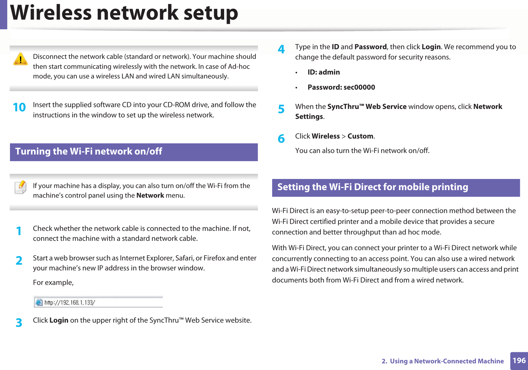 Wireless network setup1962.  Using a Network-Connected Machine Disconnect the network cable (standard or network). Your machine should then start communicating wirelessly with the network. In case of Ad-hoc mode, you can use a wireless LAN and wired LAN simultaneously. 10  Insert the supplied software CD into your CD-ROM drive, and follow the instructions in the window to set up the wireless network.19 Turning the Wi-Fi network on/off If your machine has a display, you can also turn on/off the Wi-Fi from the machine’s control panel using the Network menu. 1Check whether the network cable is connected to the machine. If not, connect the machine with a standard network cable.2  Start a web browser such as Internet Explorer, Safari, or Firefox and enter your machine’s new IP address in the browser window.For example,3  Click Login on the upper right of the SyncThru™ Web Service website.4  Type in the ID and Password, then click Login. We recommend you to change the default password for security reasons.•ID: admin •Password: sec00000 5  When the SyncThru™ Web Service window opens, click Network Settings.6  Click Wireless &gt; Custom.You can also turn the Wi-Fi network on/off.20 Setting the Wi-Fi Direct for mobile printingWi-Fi Direct is an easy-to-setup peer-to-peer connection method between the Wi-Fi Direct certified printer and a mobile device that provides a secure connection and better throughput than ad hoc mode.With Wi-Fi Direct, you can connect your printer to a Wi-Fi Direct network while concurrently connecting to an access point. You can also use a wired network and a Wi-Fi Direct network simultaneously so multiple users can access and print documents both from Wi-Fi Direct and from a wired network.