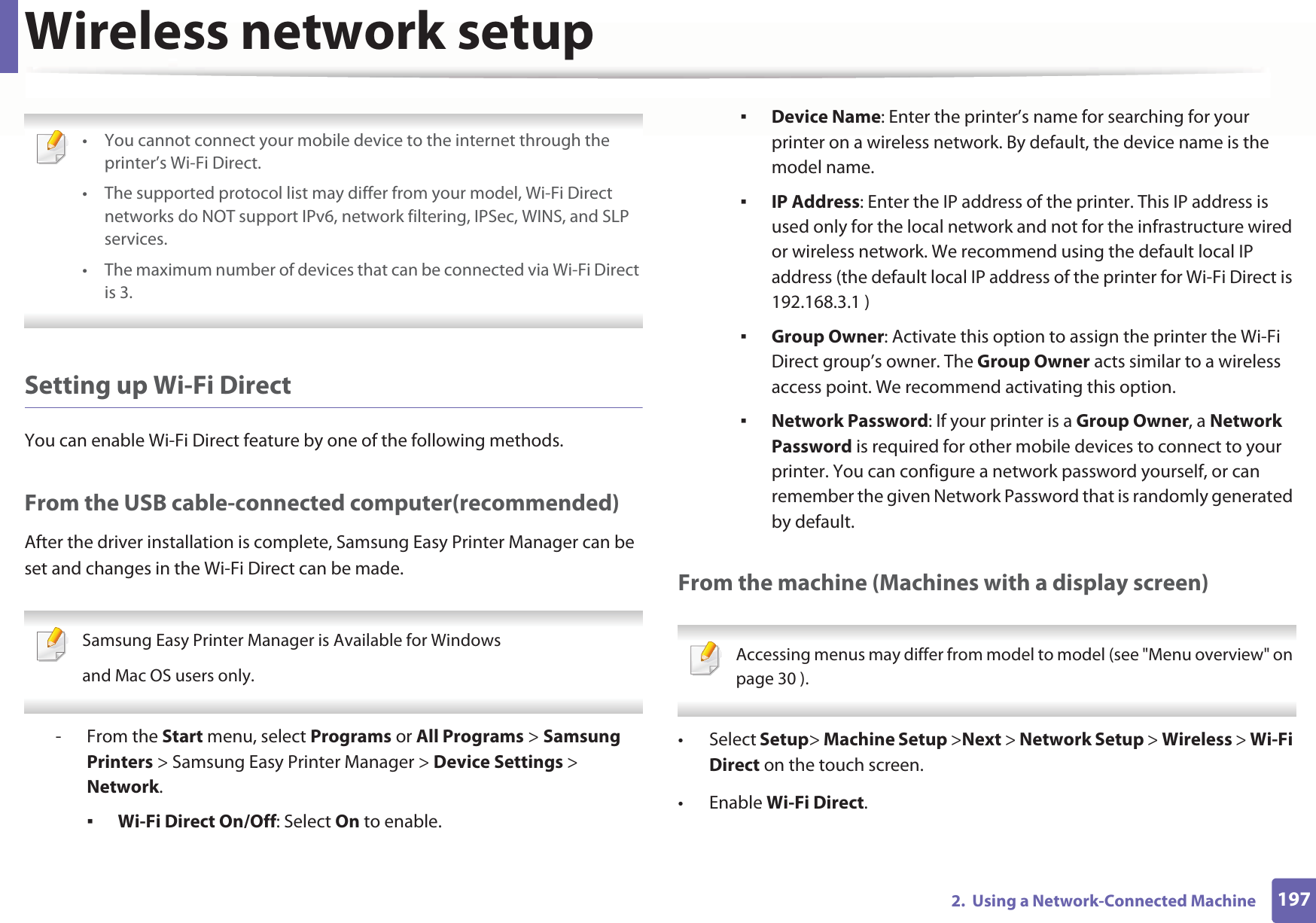 Wireless network setup1972.  Using a Network-Connected Machine • You cannot connect your mobile device to the internet through the printer’s Wi-Fi Direct.• The supported protocol list may differ from your model, Wi-Fi Direct networks do NOT support IPv6, network filtering, IPSec, WINS, and SLP services. • The maximum number of devices that can be connected via Wi-Fi Direct is 3. Setting up Wi-Fi DirectYou can enable Wi-Fi Direct feature by one of the following methods.From the USB cable-connected computer(recommended)After the driver installation is complete, Samsung Easy Printer Manager can be set and changes in the Wi-Fi Direct can be made. Samsung Easy Printer Manager is Available for Windowsand Mac OS users only. - From the Start menu, select Programs or All Programs &gt; Samsung Printers &gt; Samsung Easy Printer Manager &gt; Device Settings &gt; Network.Wi-Fi Direct On/Off: Select On to enable.Device Name: Enter the printer’s name for searching for your printer on a wireless network. By default, the device name is the model name.IP Address: Enter the IP address of the printer. This IP address is used only for the local network and not for the infrastructure wired or wireless network. We recommend using the default local IP address (the default local IP address of the printer for Wi-Fi Direct is 192.168.3.1 )Group Owner: Activate this option to assign the printer the Wi-Fi Direct group’s owner. The Group Owner acts similar to a wireless access point. We recommend activating this option.Network Password: If your printer is a Group Owner, a Network Password is required for other mobile devices to connect to your printer. You can configure a network password yourself, or can remember the given Network Password that is randomly generated by default.From the machine (Machines with a display screen) Accessing menus may differ from model to model (see &quot;Menu overview&quot; on page 30 ). • Select Setup&gt; Machine Setup &gt;Next &gt; Network Setup &gt; Wireless &gt; Wi-Fi Direct on the touch screen.•Enable Wi-Fi Direct.