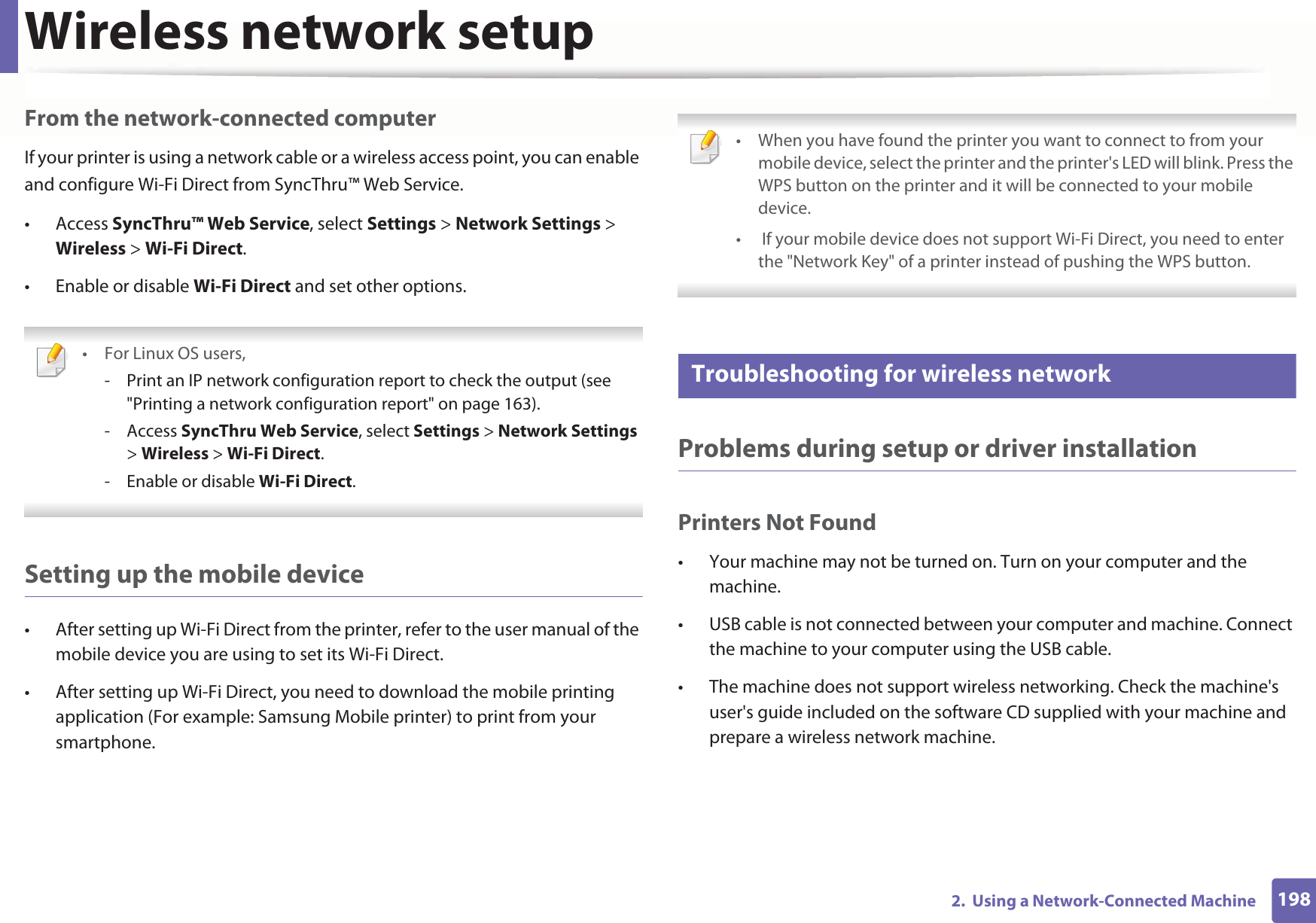 Wireless network setup1982.  Using a Network-Connected MachineFrom the network-connected computerIf your printer is using a network cable or a wireless access point, you can enable and configure Wi-Fi Direct from SyncThru™ Web Service.• Access SyncThru™ Web Service, select Settings &gt; Network Settings &gt; Wireless &gt; Wi-Fi Direct.• Enable or disable Wi-Fi Direct and set other options. •For Linux OS users,- Print an IP network configuration report to check the output (see &quot;Printing a network configuration report&quot; on page 163).- Access SyncThru Web Service, select Settings &gt; Network Settings &gt; Wireless &gt; Wi-Fi Direct.- Enable or disable Wi-Fi Direct. Setting up the mobile device• After setting up Wi-Fi Direct from the printer, refer to the user manual of the mobile device you are using to set its Wi-Fi Direct.• After setting up Wi-Fi Direct, you need to download the mobile printing application (For example: Samsung Mobile printer) to print from your smartphone. • When you have found the printer you want to connect to from your mobile device, select the printer and the printer&apos;s LED will blink. Press the WPS button on the printer and it will be connected to your mobile device.•  If your mobile device does not support Wi-Fi Direct, you need to enter the &quot;Network Key&quot; of a printer instead of pushing the WPS button. 21 Troubleshooting for wireless networkProblems during setup or driver installationPrinters Not Found• Your machine may not be turned on. Turn on your computer and the machine.• USB cable is not connected between your computer and machine. Connect the machine to your computer using the USB cable.• The machine does not support wireless networking. Check the machine&apos;s user&apos;s guide included on the software CD supplied with your machine and prepare a wireless network machine.