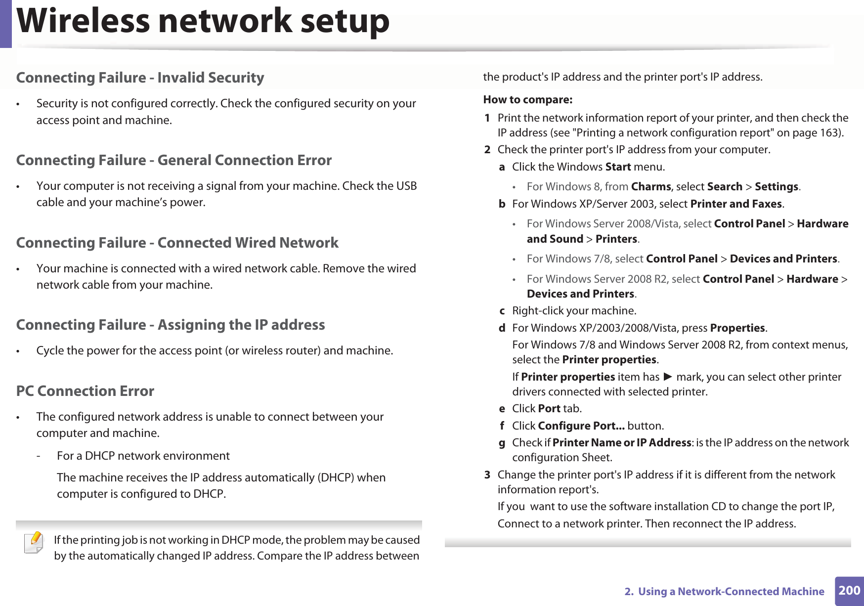 Wireless network setup2002.  Using a Network-Connected MachineConnecting Failure - Invalid Security• Security is not configured correctly. Check the configured security on your access point and machine.Connecting Failure - General Connection Error• Your computer is not receiving a signal from your machine. Check the USB cable and your machine’s power.Connecting Failure - Connected Wired Network• Your machine is connected with a wired network cable. Remove the wired network cable from your machine.Connecting Failure - Assigning the IP address• Cycle the power for the access point (or wireless router) and machine.PC Connection Error• The configured network address is unable to connect between your computer and machine.- For a DHCP network environmentThe machine receives the IP address automatically (DHCP) when computer is configured to DHCP. If the printing job is not working in DHCP mode, the problem may be caused by the automatically changed IP address. Compare the IP address between the product&apos;s IP address and the printer port&apos;s IP address.How to compare:1  Print the network information report of your printer, and then check the IP address (see &quot;Printing a network configuration report&quot; on page 163).2  Check the printer port&apos;s IP address from your computer.a  Click the Windows Start menu. • For Windows 8, from Charms, select Search &gt; Settings.b  For Windows XP/Server 2003, select Printer and Faxes. • For Windows Server 2008/Vista, select Control Panel &gt; Hardware and Sound &gt; Printers. • For Windows 7/8, select Control Panel &gt; Devices and Printers. • For Windows Server 2008 R2, select Control Panel &gt; Hardware &gt; Devices and Printers. c  Right-click your machine.d  For Windows XP/2003/2008/Vista, press Properties.For Windows 7/8 and Windows Server 2008 R2, from context menus, select the Printer properties.If Printer properties item has  mark, you can select other printer drivers connected with selected printer.e  Click Port tab.f  Click Configure Port... button.g  Check if Printer Name or IP Address: is the IP address on the network configuration Sheet.3  Change the printer port&apos;s IP address if it is different from the network information report&apos;s.If you  want to use the software installation CD to change the port IP, Connect to a network printer. Then reconnect the IP address. 