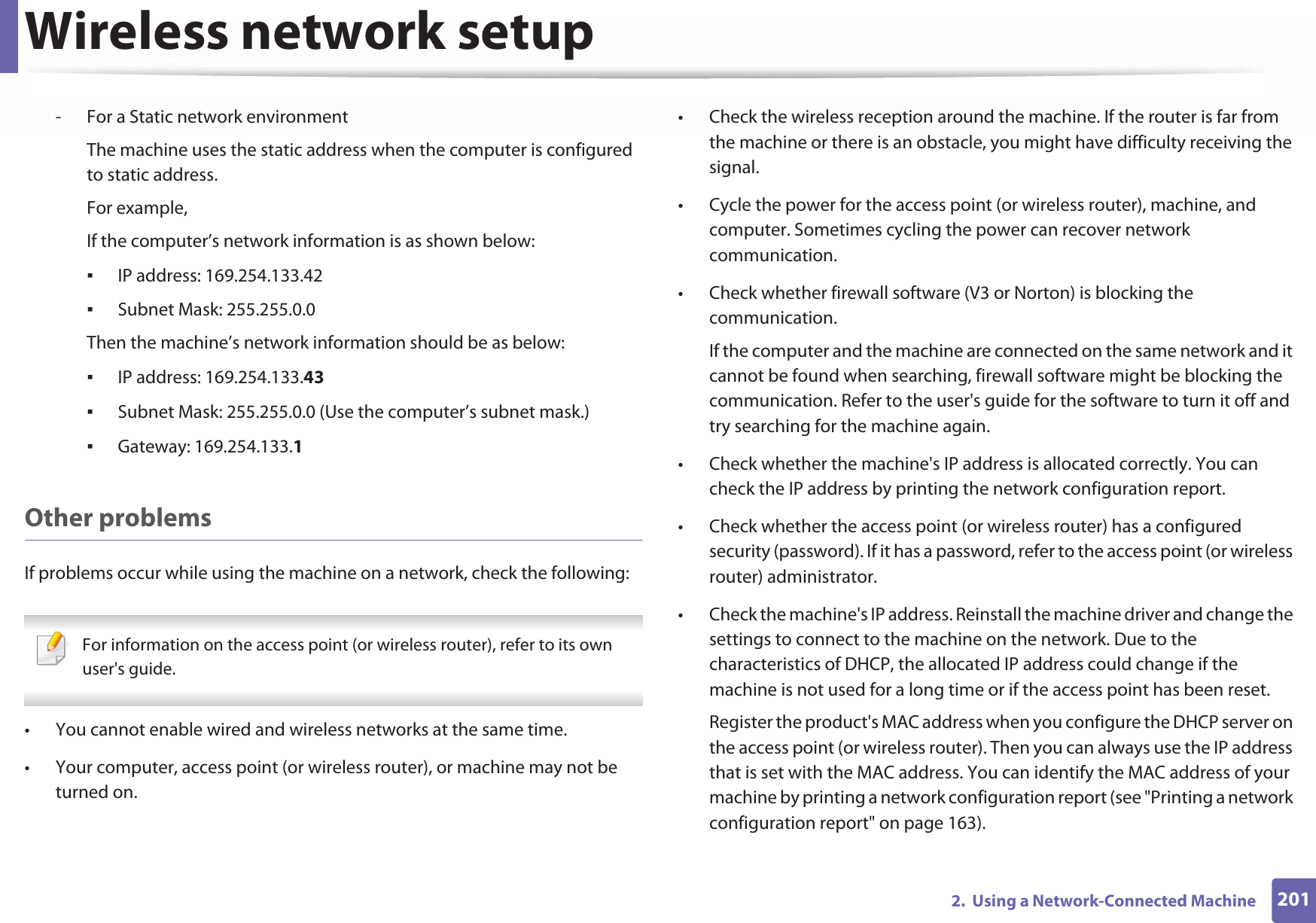 Wireless network setup2012.  Using a Network-Connected Machine- For a Static network environmentThe machine uses the static address when the computer is configured to static address.For example,If the computer’s network information is as shown below:IP address: 169.254.133.42Subnet Mask: 255.255.0.0Then the machine’s network information should be as below:IP address: 169.254.133.43Subnet Mask: 255.255.0.0 (Use the computer’s subnet mask.)Gateway: 169.254.133.1Other problemsIf problems occur while using the machine on a network, check the following:  For information on the access point (or wireless router), refer to its own user&apos;s guide.  • You cannot enable wired and wireless networks at the same time.• Your computer, access point (or wireless router), or machine may not be turned on.• Check the wireless reception around the machine. If the router is far from the machine or there is an obstacle, you might have difficulty receiving the signal. • Cycle the power for the access point (or wireless router), machine, and computer. Sometimes cycling the power can recover network communication.• Check whether firewall software (V3 or Norton) is blocking the communication. If the computer and the machine are connected on the same network and it cannot be found when searching, firewall software might be blocking the communication. Refer to the user&apos;s guide for the software to turn it off and try searching for the machine again.• Check whether the machine&apos;s IP address is allocated correctly. You can check the IP address by printing the network configuration report.• Check whether the access point (or wireless router) has a configured security (password). If it has a password, refer to the access point (or wireless router) administrator.• Check the machine&apos;s IP address. Reinstall the machine driver and change the settings to connect to the machine on the network. Due to the characteristics of DHCP, the allocated IP address could change if the machine is not used for a long time or if the access point has been reset.Register the product&apos;s MAC address when you configure the DHCP server on the access point (or wireless router). Then you can always use the IP address that is set with the MAC address. You can identify the MAC address of your machine by printing a network configuration report (see &quot;Printing a network configuration report&quot; on page 163).