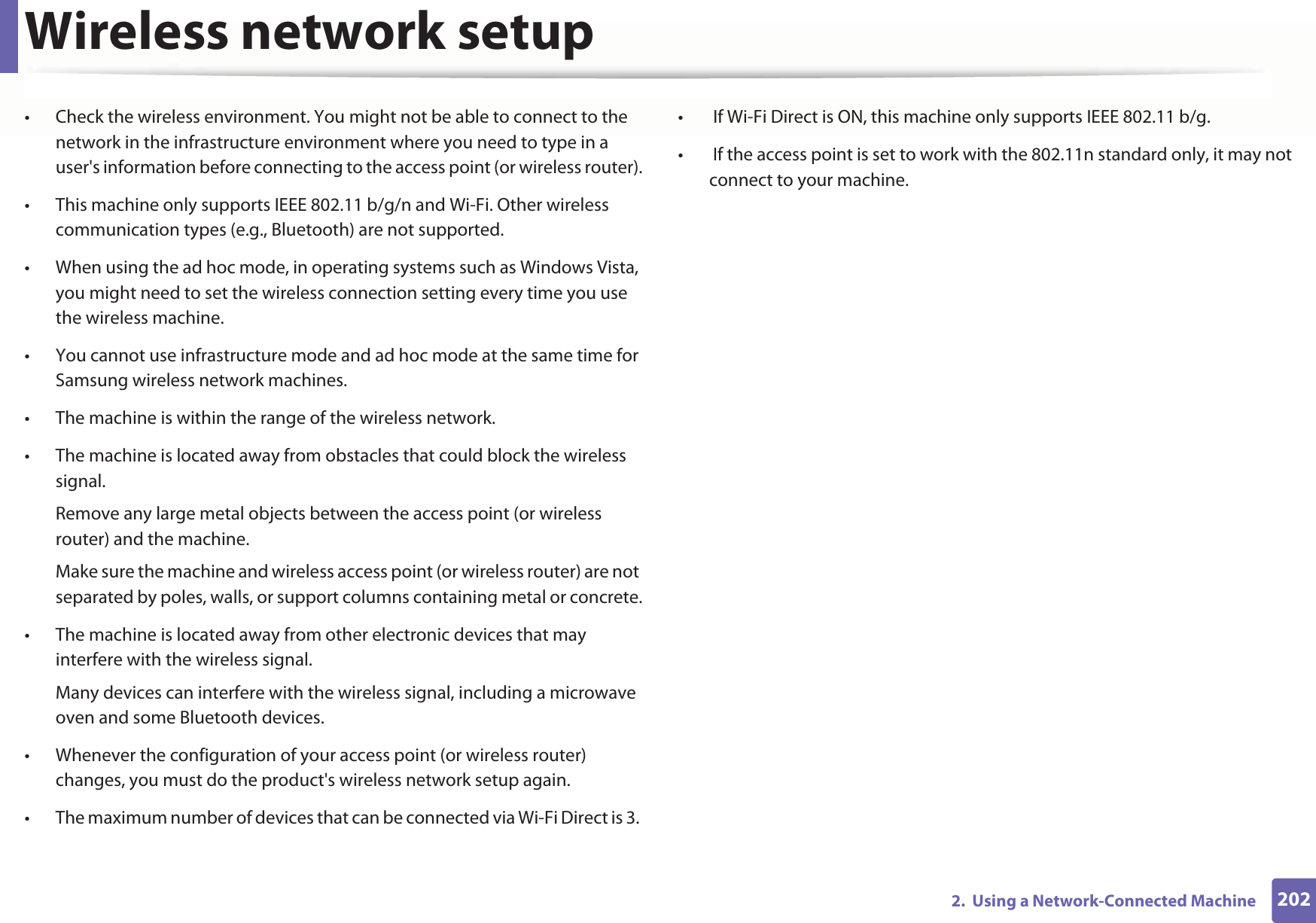 Wireless network setup2022.  Using a Network-Connected Machine• Check the wireless environment. You might not be able to connect to the network in the infrastructure environment where you need to type in a user&apos;s information before connecting to the access point (or wireless router).• This machine only supports IEEE 802.11 b/g/n and Wi-Fi. Other wireless communication types (e.g., Bluetooth) are not supported.• When using the ad hoc mode, in operating systems such as Windows Vista, you might need to set the wireless connection setting every time you use the wireless machine. • You cannot use infrastructure mode and ad hoc mode at the same time for Samsung wireless network machines.• The machine is within the range of the wireless network.• The machine is located away from obstacles that could block the wireless signal.Remove any large metal objects between the access point (or wireless router) and the machine.Make sure the machine and wireless access point (or wireless router) are not separated by poles, walls, or support columns containing metal or concrete.• The machine is located away from other electronic devices that may interfere with the wireless signal.Many devices can interfere with the wireless signal, including a microwave oven and some Bluetooth devices.• Whenever the configuration of your access point (or wireless router) changes, you must do the product&apos;s wireless network setup again.• The maximum number of devices that can be connected via Wi-Fi Direct is 3. •  If Wi-Fi Direct is ON, this machine only supports IEEE 802.11 b/g.•  If the access point is set to work with the 802.11n standard only, it may not connect to your machine.