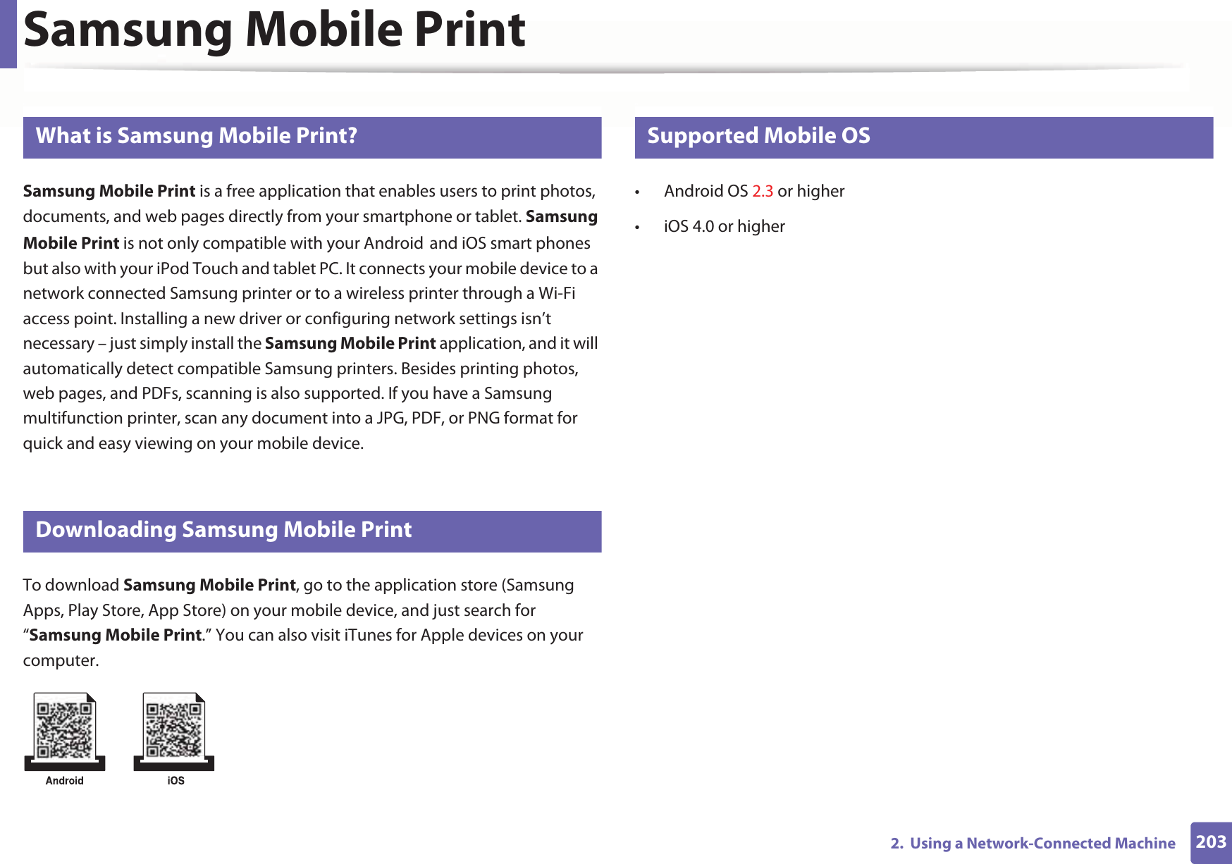 2032.  Using a Network-Connected MachineSamsung Mobile Print22 What is Samsung Mobile Print?Samsung Mobile Print is a free application that enables users to print photos, documents, and web pages directly from your smartphone or tablet. Samsung Mobile Print is not only compatible with your AndroidGand iOS smart phones but also with your iPod Touch and tablet PC. It connects your mobile device to a network connected Samsung printer or to a wireless printer through a Wi-Fi access point. Installing a new driver or configuring network settings isn’t necessary – just simply install the Samsung Mobile Print application, and it will automatically detect compatible Samsung printers. Besides printing photos, web pages, and PDFs, scanning is also supported. If you have a Samsung multifunction printer, scan any document into a JPG, PDF, or PNG format for quick and easy viewing on your mobile device. 23 Downloading Samsung Mobile PrintTo download Samsung Mobile Print, go to the application store (Samsung Apps, Play Store, App Store) on your mobile device, and just search for “Samsung Mobile Print.” You can also visit iTunes for Apple devices on your computer.24 Supported Mobile OS • Android OS 2.3 or higher • iOS 4.0 or higher