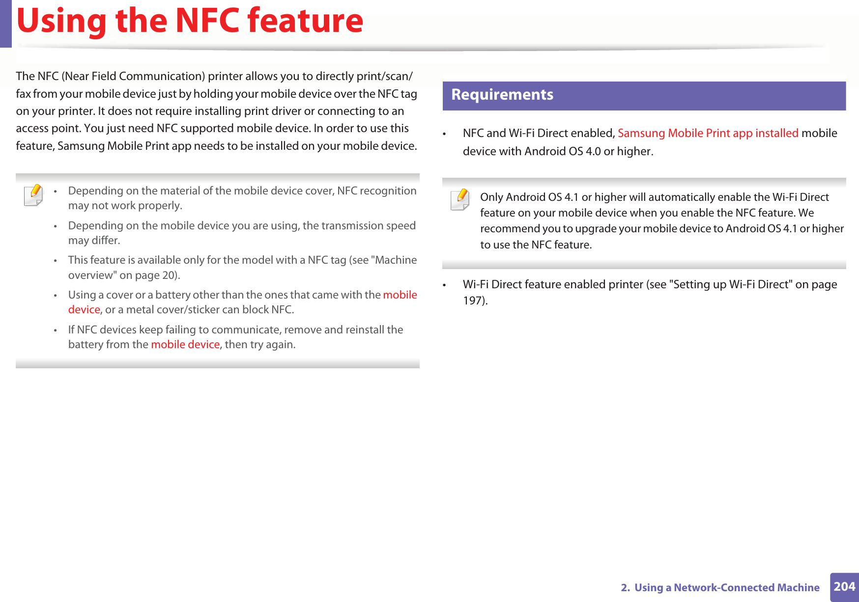 2042.  Using a Network-Connected MachineUsing the NFC featureThe NFC (Near Field Communication) printer allows you to directly print/scan/fax from your mobile device just by holding your mobile device over the NFC tag on your printer. It does not require installing print driver or connecting to an access point. You just need NFC supported mobile device. In order to use this feature, Samsung Mobile Print app needs to be installed on your mobile device.  • Depending on the material of the mobile device cover, NFC recognition may not work properly.• Depending on the mobile device you are using, the transmission speed may differ.• This feature is available only for the model with a NFC tag (see &quot;Machine overview&quot; on page 20). • Using a cover or a battery other than the ones that came with the mobile device, or a metal cover/sticker can block NFC.• If NFC devices keep failing to communicate, remove and reinstall the battery from the mobile device, then try again. 25 Requirements• NFC and Wi-Fi Direct enabled, Samsung Mobile Print app installed mobile device with Android OS 4.0 or higherU  Only Android OS 4.1 or higher will automatically enable the Wi-Fi Direct feature on your mobile device when you enable the NFC feature. We recommend you to upgrade your mobile device to Android OS 4.1 or higher to use the NFC feature. • Wi-Fi Direct feature enabled printer (see &quot;Setting up Wi-Fi Direct&quot; on page 197).