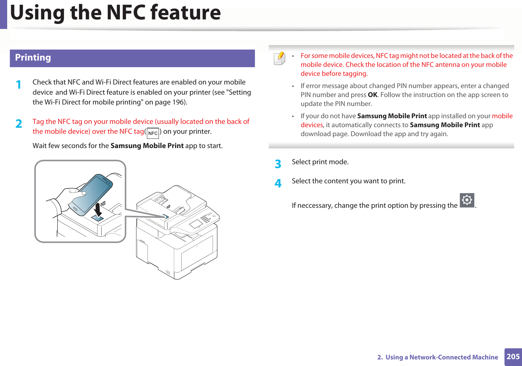 Using the NFC feature2052.  Using a Network-Connected Machine26 Printing1Check that NFC and Wi-Fi Direct features are enabled on your mobile deviceGand Wi-Fi Direct feature is enabled on your printer (see &quot;Setting the Wi-Fi Direct for mobile printing&quot; on page 196). 2  Tag the NFC tag on your mobile device (usually located on the back of the mobile device) over the NFC tag( ) on your printer.Wait few seconds for the Samsung Mobile Print app to start. •For some mobile devices, NFC tag might not be located at the back of the mobile device. Check the location of the NFC antenna on your mobile device before tagging.• If error message about changed PIN number appears, enter a changed PIN number and press OK. Follow the instruction on the app screen to update the PIN number. • If your do not have Samsung Mobile Print app installed on your mobile devices, it automatically connects to Samsung Mobile Print app download page. Download the app and try again. 3  Select print mode.4  Select the content you want to print.If neccessary, change the print option by pressing the  .