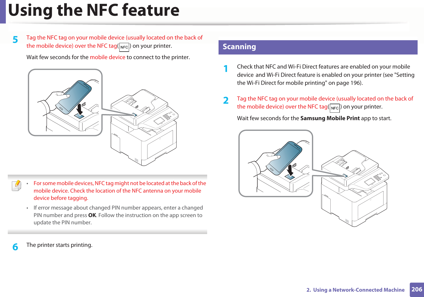 Using the NFC feature2062.  Using a Network-Connected Machine5  Tag the NFC tag on your mobile device (usually located on the back of the mobile device) over the NFC tag( ) on your printer.Wait few seconds for the mobile device to connect to the printer. •For some mobile devices, NFC tag might not be located at the back of the mobile device. Check the location of the NFC antenna on your mobile device before tagging.• If error message about changed PIN number appears, enter a changed PIN number and press OK. Follow the instruction on the app screen to update the PIN number.  6  The printer starts printing.27 Scanning1Check that NFC and Wi-Fi Direct features are enabled on your mobile deviceGand Wi-Fi Direct feature is enabled on your printer (see &quot;Setting the Wi-Fi Direct for mobile printing&quot; on page 196). 2  Tag the NFC tag on your mobile device (usually located on the back of the mobile device) over the NFC tag( ) on your printer.Wait few seconds for the Samsung Mobile Print app to start.