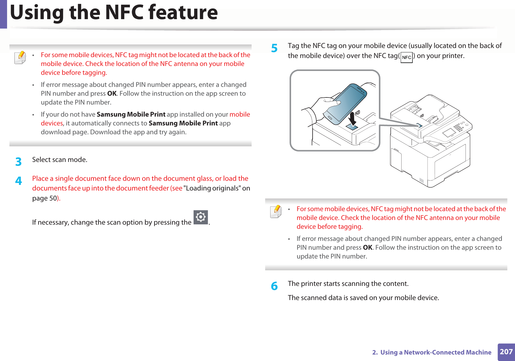 Using the NFC feature2072.  Using a Network-Connected Machine •For some mobile devices, NFC tag might not be located at the back of the mobile device. Check the location of the NFC antenna on your mobile device before tagging.• If error message about changed PIN number appears, enter a changed PIN number and press OK. Follow the instruction on the app screen to update the PIN number. • If your do not have Samsung Mobile Print app installed on your mobile devices, it automatically connects to Samsung Mobile Print app download page. Download the app and try again. 3  Select scan mode.4  Place a single document face down on the document glass, or load the documents face up into the document feeder (see &quot;Loading originals&quot; on page 50).If necessary, change the scan option by pressing the  .5  Tag the NFC tag on your mobile device (usually located on the back of the mobile device) over the NFC tag( ) on your printer. •For some mobile devices, NFC tag might not be located at the back of the mobile device. Check the location of the NFC antenna on your mobile device before tagging.• If error message about changed PIN number appears, enter a changed PIN number and press OK. Follow the instruction on the app screen to update the PIN number.  6  The printer starts scanning the content.The scanned data is saved on your mobile device.