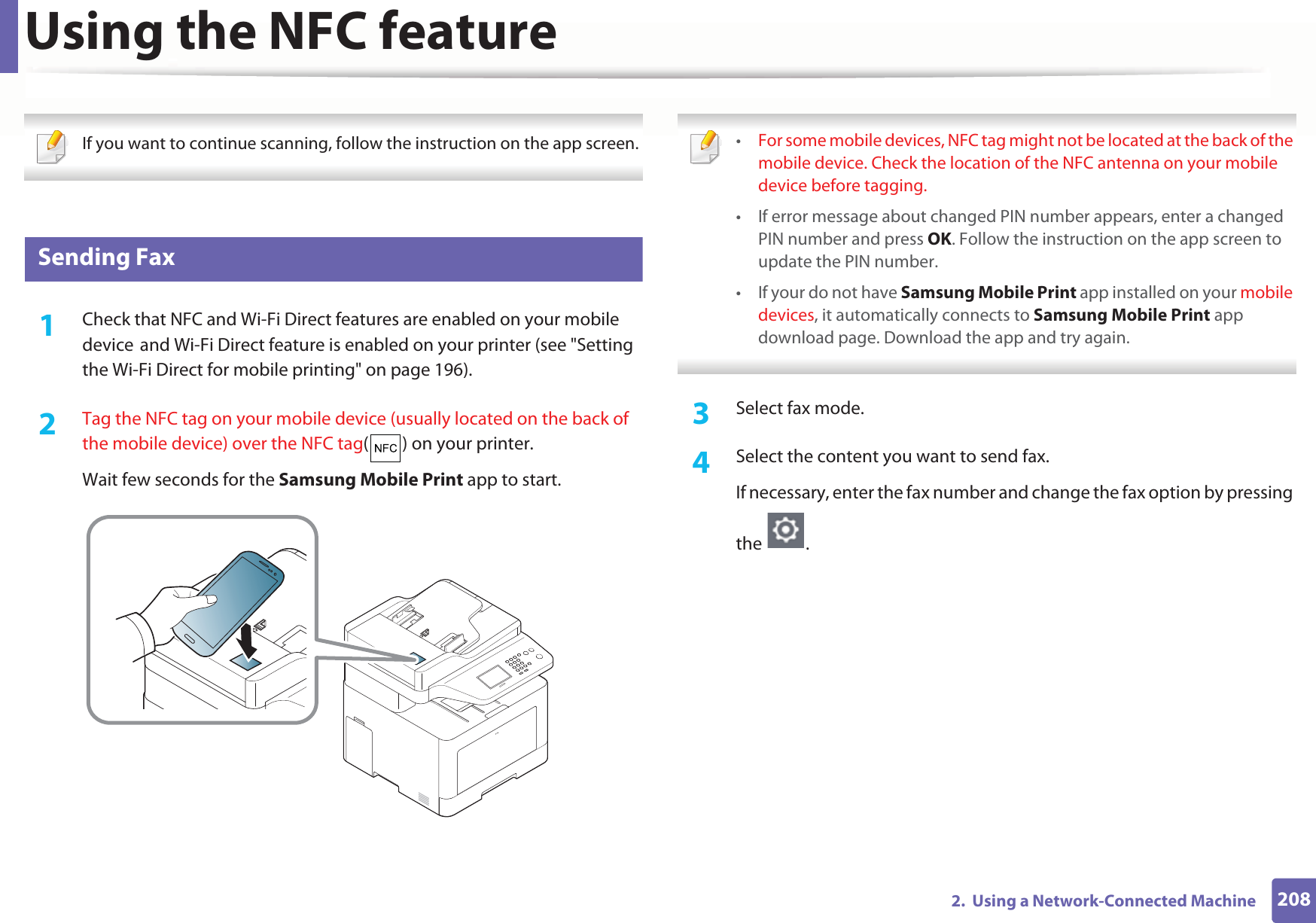 Using the NFC feature2082.  Using a Network-Connected Machine If you want to continue scanning, follow the instruction on the app screen.  28 Sending Fax1Check that NFC and Wi-Fi Direct features are enabled on your mobile deviceGand Wi-Fi Direct feature is enabled on your printer (see &quot;Setting the Wi-Fi Direct for mobile printing&quot; on page 196). 2  Tag the NFC tag on your mobile device (usually located on the back of the mobile device) over the NFC tag( ) on your printer.Wait few seconds for the Samsung Mobile Print app to start. •For some mobile devices, NFC tag might not be located at the back of the mobile device. Check the location of the NFC antenna on your mobile device before tagging.• If error message about changed PIN number appears, enter a changed PIN number and press OK. Follow the instruction on the app screen to update the PIN number. • If your do not have Samsung Mobile Print app installed on your mobile devices, it automatically connects to Samsung Mobile Print app download page. Download the app and try again. 3  Select fax mode.4  Select the content you want to send fax.If necessary, enter the fax number and change the fax option by pressing the .