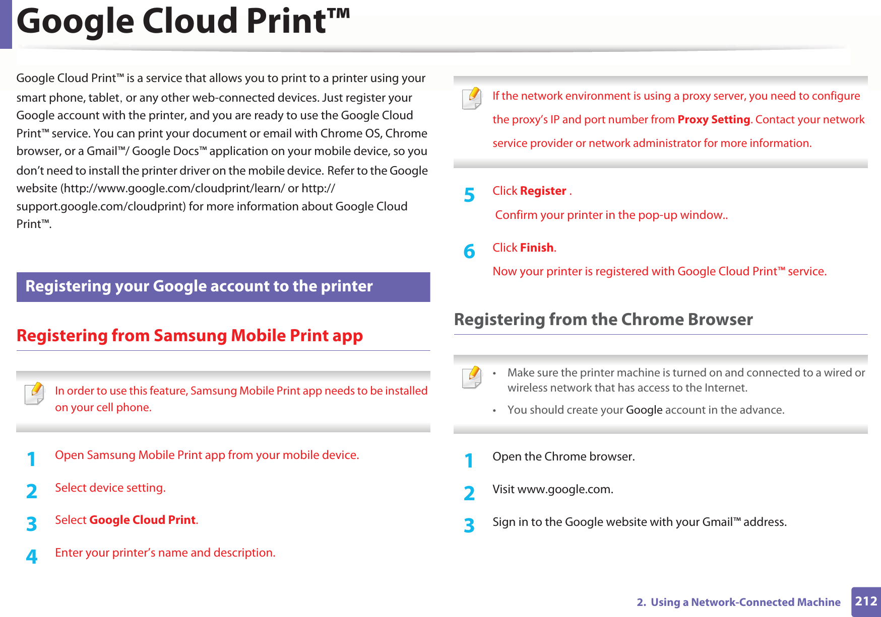 2122.  Using a Network-Connected MachineGoogle Cloud Print™Google Cloud Print™ is a service that allows you to print to a printer using your smart phone, tabletS or any other web-connected devices. Just register your Google account with the printer, and you are ready to use the Google Cloud Print™ service. You can print your document or email with Chrome OS, Chrome browser, or a Gmail™/ Google Docs™ application on your mobile device, so you don’t need to install the printer driver on the mobile device.GRefer to the Google website (http://www.google.com/cloudprint/learn/ or http://support.google.com/cloudprint) for more information about Google Cloud Print™.31 Registering your Google account to the printerRegistering from Samsung Mobile Print app In order to use this feature, Samsung Mobile Print app needs to be installed on your cell phone. 1Open Samsung Mobile Print app from your mobile device.2  Select device setting.3  Select Google Cloud Print.4  Enter your printer’s name and description. If the network environment is using a proxy server, you need to configurethe proxy’s IP and port number from Proxy Setting. Contact your networkservice provider or network administrator for more information. 5  Click Register . Confirm your printer in the pop-up window..6  Click Finish.Now your printer is registered with Google Cloud Print™ service.Registering from the Chrome Browser • Make sure the printer machine is turned on and connected to a wired or wireless network that has access to the Internet. • You should create your Google account in the advance.  1Open the Chrome browser.2  Visit www.google.com.3  Sign in to the Google website with your Gmail™ address.