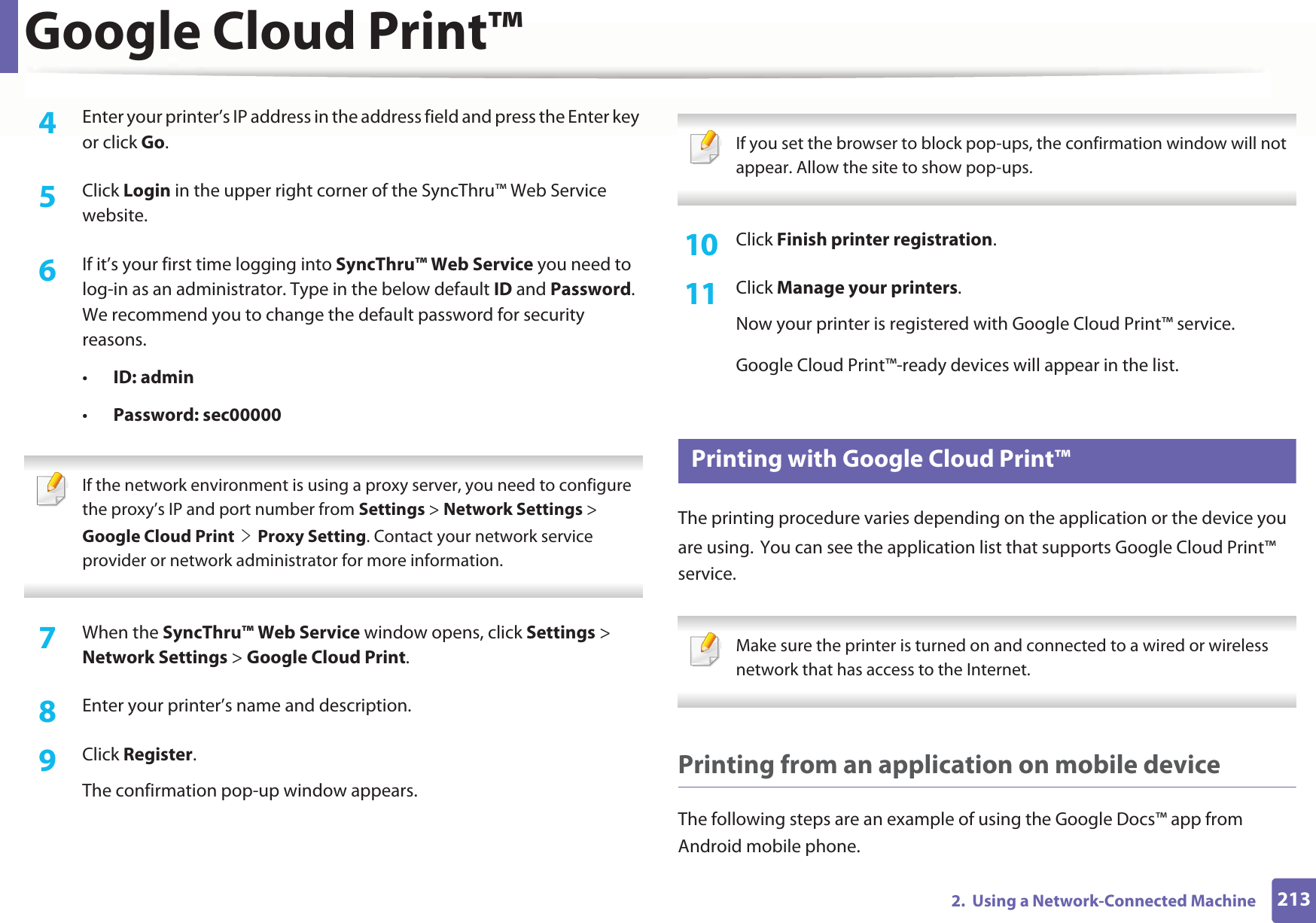 Google Cloud Print™2132.  Using a Network-Connected Machine4  Enter your printer’s IP address in the address field and press the Enter key or click Go.5  Click Login in the upper right corner of the SyncThru™ Web Service website.6  If it’s your first time logging into SyncThru™ Web Service you need to log-in as an administrator. Type in the below default ID and Password. We recommend you to change the default password for security reasons.•ID: admin•Password: sec00000  If the network environment is using a proxy server, you need to configure the proxy’s IP and port number from Settings &gt; Network Settings &gt; Google Cloud PrintGeGProxy Setting. Contact your network service provider or network administrator for more information.  7  When the SyncThru™ Web Service window opens, click Settings &gt; Network Settings &gt; Google Cloud Print.8  Enter your printer’s name and description.9  Click Register.The confirmation pop-up window appears. If you set the browser to block pop-ups, the confirmation window will not appear. Allow the site to show pop-ups.  10  Click Finish printer registration.11  Click Manage your printers.Now your printer is registered with Google Cloud Print™ service.Google Cloud Print™-ready devices will appear in the list.32 Printing with Google Cloud Print™The printing procedure varies depending on the application or the device you are using.GYou can see the application list that supports Google Cloud Print™ service. Make sure the printer is turned on and connected to a wired or wireless network that has access to the Internet.  Printing from an application on mobile deviceThe following steps are an example of using the Google Docs™ app from Android mobile phone.