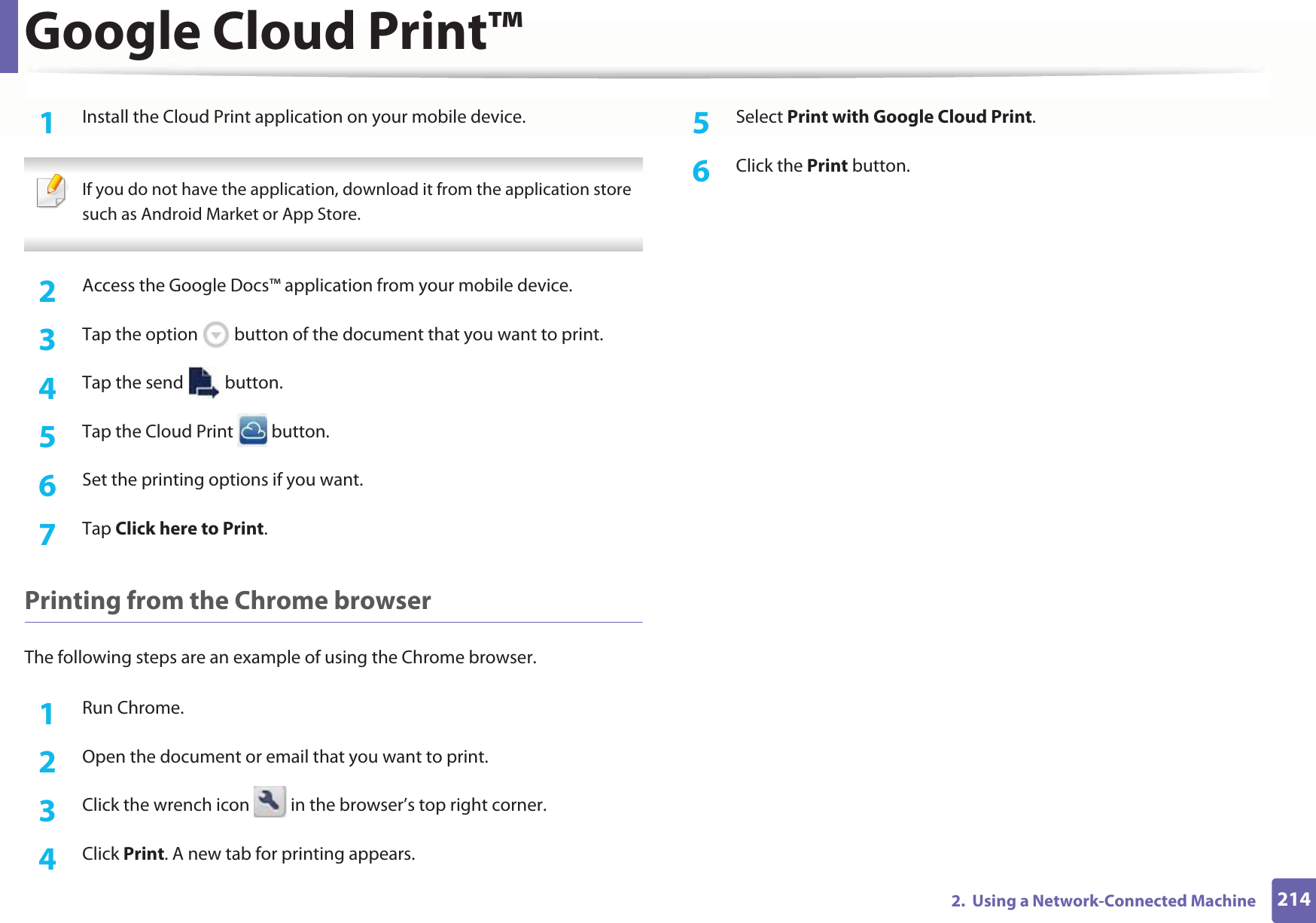 Google Cloud Print™2142.  Using a Network-Connected Machine1Install the Cloud Print application on your mobile device.  If you do not have the application, download it from the application storeGsuch as Android Market or App Store.  2  Access the Google Docs™ application from your mobile device. 3  Tap the option   button of the document that you want to print.4  Tap the send   button.5  Tap the Cloud Print   button.6  Set the printing options if you want.7  Tap Click here to Print.Printing from the Chrome browserThe following steps are an example of using the Chrome browser.1Run Chrome.2  Open the document or email that you want to print.3  Click the wrench icon   in the browser’s top right corner.4  Click Print. A new tab for printing appears.5  Select Print with Google Cloud Print.6  Click the Print button.
