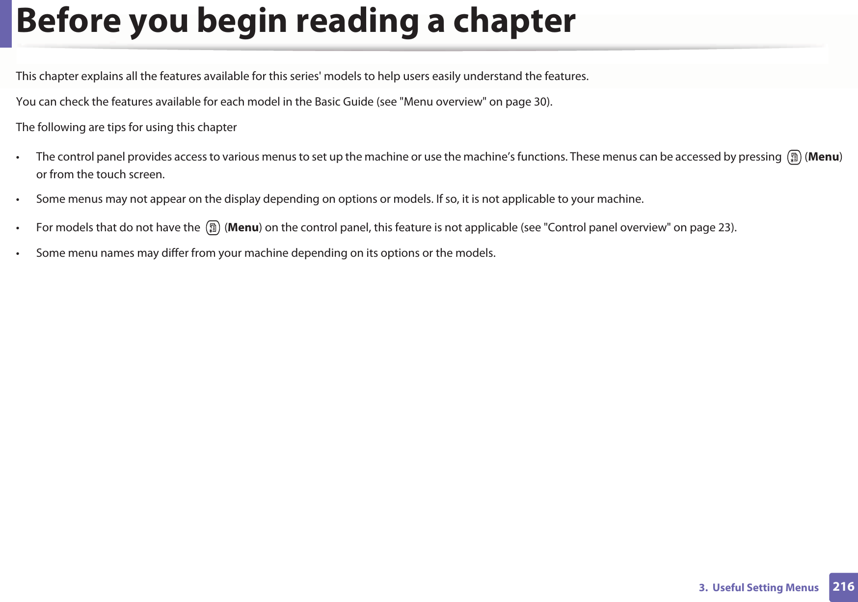 2163.  Useful Setting MenusBefore you begin reading a chapterThis chapter explains all the features available for this series&apos; models to help users easily understand the features.You can check the features available for each model in the Basic Guide (see &quot;Menu overview&quot; on page 30).The following are tips for using this chapter• The control panel provides access to various menus to set up the machine or use the machine’s functions. These menus can be accessed by pressing   (Menu) or from the touch screen.• Some menus may not appear on the display depending on options or models. If so, it is not applicable to your machine.• For models that do not have the   (Menu) on the control panel, this feature is not applicable (see &quot;Control panel overview&quot; on page 23).• Some menu names may differ from your machine depending on its options or the models.