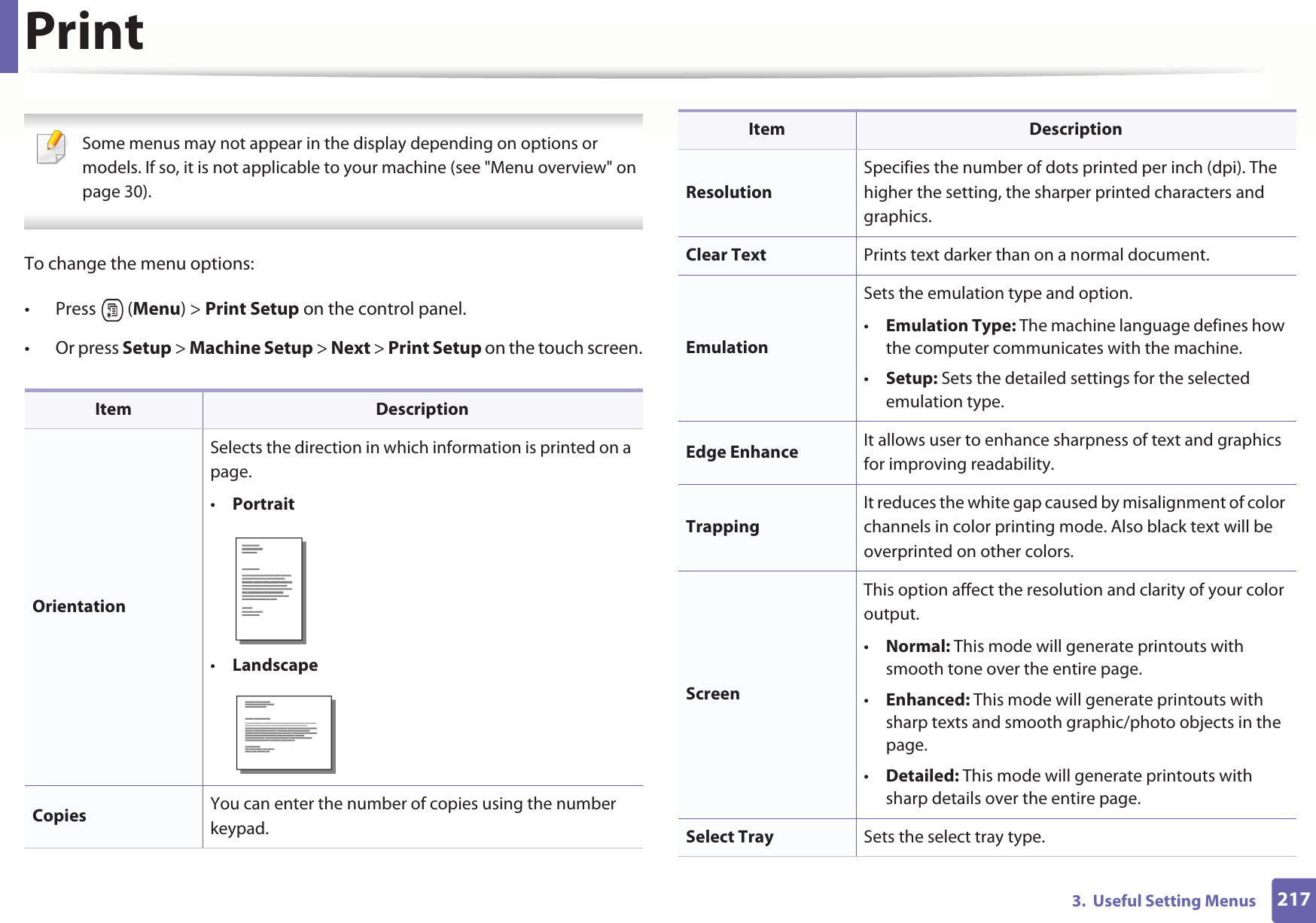 2173.  Useful Setting MenusPrint Some menus may not appear in the display depending on options or models. If so, it is not applicable to your machine (see &quot;Menu overview&quot; on page 30). To change the menu options:• Press  (Menu) &gt; Print Setup on the control panel.• Or press Setup &gt; Machine Setup &gt; Next &gt; Print Setup on the touch screen.Item DescriptionOrientationSelects the direction in which information is printed on a page.•Portrait•LandscapeCopies  You can enter the number of copies using the number keypad.ResolutionSpecifies the number of dots printed per inch (dpi). The higher the setting, the sharper printed characters and graphics.Clear Text Prints text darker than on a normal document.EmulationSets the emulation type and option.•Emulation Type: The machine language defines how the computer communicates with the machine.•Setup: Sets the detailed settings for the selected emulation type.Edge Enhance It allows user to enhance sharpness of text and graphics for improving readability.TrappingIt reduces the white gap caused by misalignment of color channels in color printing mode. Also black text will be overprinted on other colors.ScreenThis option affect the resolution and clarity of your color output.•Normal: This mode will generate printouts with smooth tone over the entire page.•Enhanced: This mode will generate printouts with sharp texts and smooth graphic/photo objects in the page.•Detailed: This mode will generate printouts with sharp details over the entire page.Select Tray Sets the select tray type.Item Description