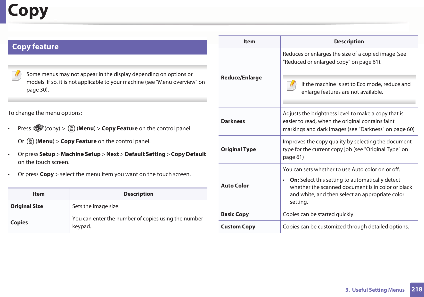 2183.  Useful Setting MenusCopy1 Copy feature Some menus may not appear in the display depending on options or models. If so, it is not applicable to your machine (see &quot;Menu overview&quot; on page 30). To change the menu options:• Press  (copy) &gt;   (Menu) &gt; Copy Feature on the control panel.Or  (Menu) &gt; Copy Feature on the control panel.• Or press Setup &gt; Machine Setup &gt; Next &gt; Default Setting &gt; Copy Default on the touch screen.• Or press Copy &gt; select the menu item you want on the touch screen. Item DescriptionOriginal Size Sets the image size.Copies  You can enter the number of copies using the number keypad.Reduce/EnlargeReduces or enlarges the size of a copied image (see &quot;Reduced or enlarged copy&quot; on page 61). If the machine is set to Eco mode, reduce and enlarge features are not available. DarknessAdjusts the brightness level to make a copy that is easier to read, when the original contains faint markings and dark images (see &quot;Darkness&quot; on page 60)Original TypeImproves the copy quality by selecting the document type for the current copy job (see &quot;Original Type&quot; on page 61)Auto ColorYou can sets whether to use Auto color on or off.•On: Select this setting to automatically detect whether the scanned document is in color or black and white, and then select an appropriate color setting.Basic Copy Copies can be started quickly.Custom Copy Copies can be customized through detailed options.Item Description