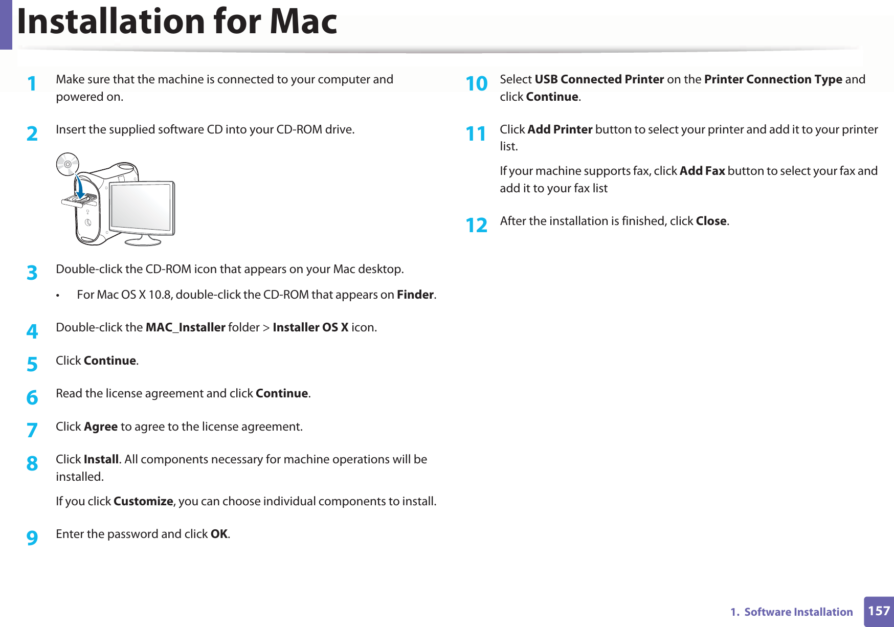 1571.  Software InstallationInstallation for Mac1Make sure that the machine is connected to your computer and powered on.2  Insert the supplied software CD into your CD-ROM drive.3  Double-click the CD-ROM icon that appears on your Mac desktop.• For Mac OS X 10.8, double-click the CD-ROM that appears on Finder.4  Double-click the MAC_Installer folder &gt; Installer OS X icon.5  Click Continue.6  Read the license agreement and click Continue.7  Click Agree to agree to the license agreement.8  Click Install. All components necessary for machine operations will be installed.If you click Customize, you can choose individual components to install.9  Enter the password and click OK.10  Select USB Connected Printer on the Printer Connection Type and click Continue.11  Click Add Printer button to select your printer and add it to your printer list.If your machine supports fax, click Add Fax button to select your fax and add it to your fax list12  After the installation is finished, click Close.
