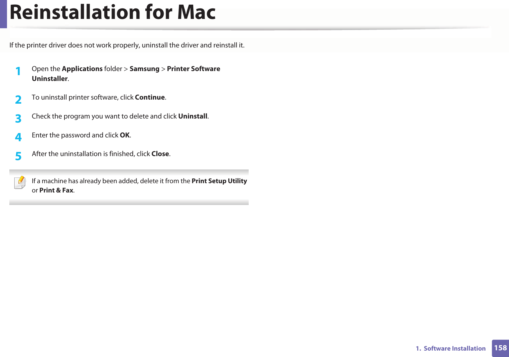 1581.  Software InstallationReinstallation for MacIf the printer driver does not work properly, uninstall the driver and reinstall it.1Open the Applications folder &gt; Samsung &gt; Printer Software Uninstaller.2  To uninstall printer software, click Continue.3  Check the program you want to delete and click Uninstall.4  Enter the password and click OK.5  After the uninstallation is finished, click Close. If a machine has already been added, delete it from the Print Setup Utility or Print &amp; Fax. 