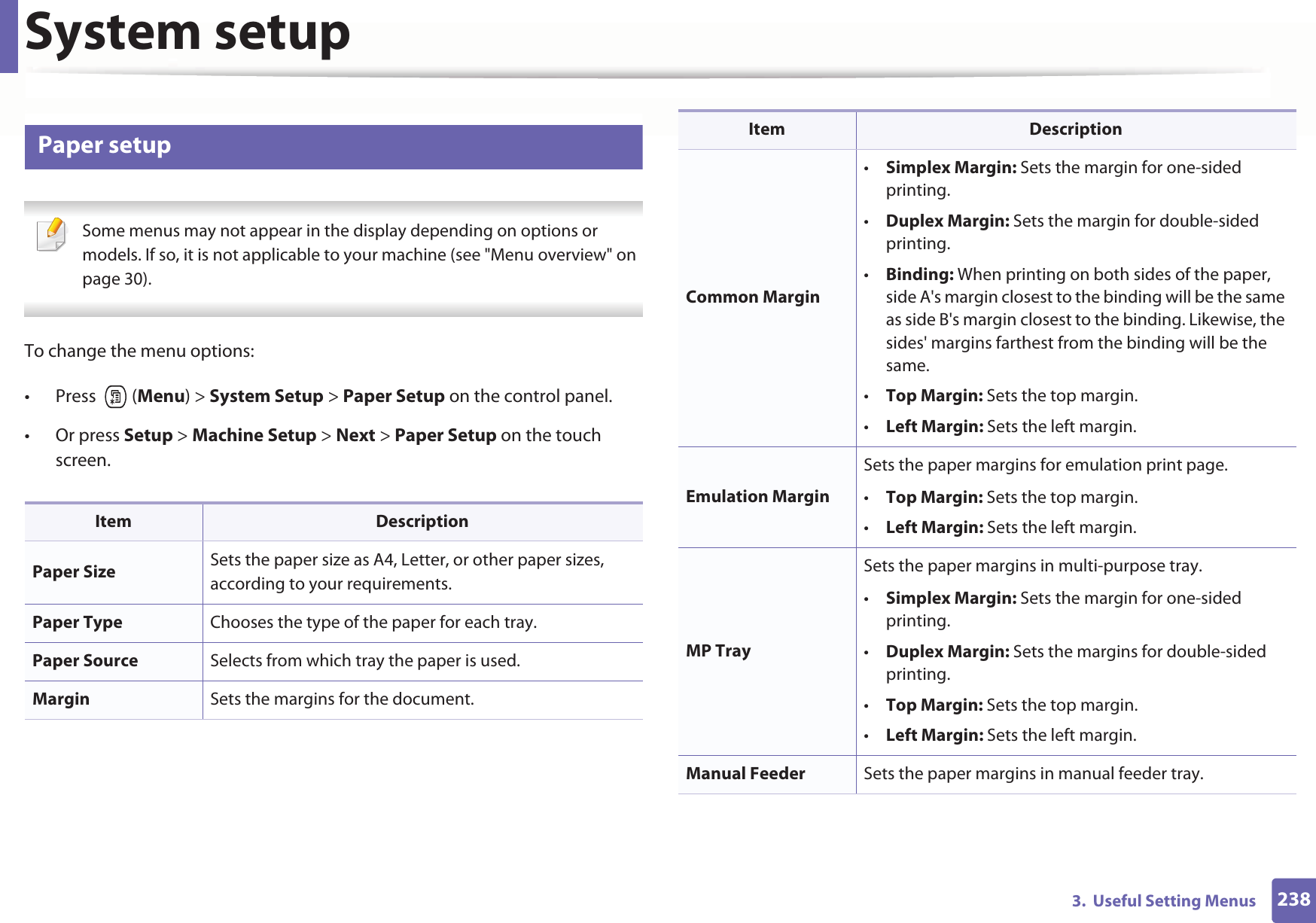 System setup2383.  Useful Setting Menus10 Paper setup Some menus may not appear in the display depending on options or models. If so, it is not applicable to your machine (see &quot;Menu overview&quot; on page 30). To change the menu options:• Press  (Menu) &gt; System Setup &gt; Paper Setup on the control panel.• Or press Setup &gt; Machine Setup &gt; Next &gt; Paper Setup on the touch screen.Item DescriptionPaper Size Sets the paper size as A4, Letter, or other paper sizes, according to your requirements.Paper Type Chooses the type of the paper for each tray.Paper Source Selects from which tray the paper is used.Margin Sets the margins for the document.Common Margin•Simplex Margin: Sets the margin for one-sided printing.•Duplex Margin: Sets the margin for double-sided printing.•Binding: When printing on both sides of the paper, side A&apos;s margin closest to the binding will be the same as side B&apos;s margin closest to the binding. Likewise, the sides&apos; margins farthest from the binding will be the same. •Top Margin: Sets the top margin.•Left Margin: Sets the left margin.Emulation MarginSets the paper margins for emulation print page.•Top Margin: Sets the top margin.•Left Margin: Sets the left margin.MP TraySets the paper margins in multi-purpose tray.•Simplex Margin: Sets the margin for one-sided printing.•Duplex Margin: Sets the margins for double-sided printing.•Top Margin: Sets the top margin.•Left Margin: Sets the left margin.Manual Feeder Sets the paper margins in manual feeder tray.Item Description