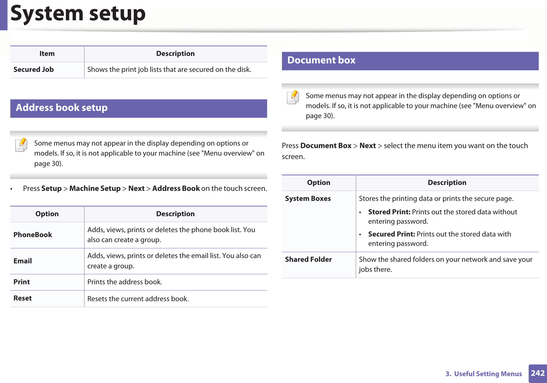 System setup2423.  Useful Setting Menus15 Address book setup Some menus may not appear in the display depending on options or models. If so, it is not applicable to your machine (see &quot;Menu overview&quot; on page 30). • Press Setup &gt; Machine Setup &gt; Next &gt; Address Book on the touch screen.16 Document box Some menus may not appear in the display depending on options or models. If so, it is not applicable to your machine (see &quot;Menu overview&quot; on page 30). Press Document Box &gt; Next &gt; select the menu item you want on the touch screen.Secured Job Shows the print job lists that are secured on the disk.Option DescriptionPhoneBook Adds, views, prints or deletes the phone book list. You also can create a group.Email Adds, views, prints or deletes the email list. You also can create a group.Print Prints the address book.Reset Resets the current address bookUItem DescriptionOption DescriptionSystem Boxes Stores the printing data or prints the secure page.•Stored Print: Prints out the stored data without entering password.•Secured Print: Prints out the stored data with entering password.Shared Folder Show the shared folders on your network and save your jobs there.