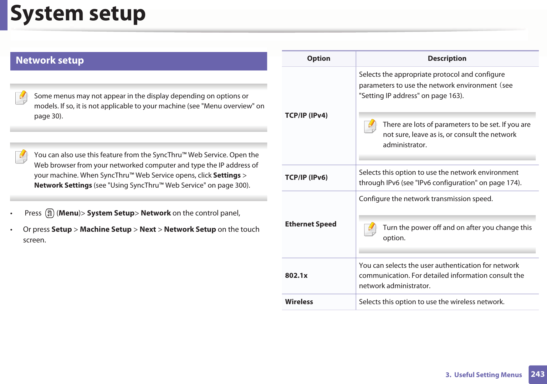 System setup2433.  Useful Setting Menus17 Network setup Some menus may not appear in the display depending on options or models. If so, it is not applicable to your machine (see &quot;Menu overview&quot; on page 30).  You can also use this feature from the SyncThru™ Web Service. Open the Web browser from your networked computer and type the IP address of your machine. When SyncThru™ Web Service opens, click Settings &gt; Network Settings (see &quot;Using SyncThru™ Web Service&quot; on page 300). •  Press   (Menu)&gt; System Setup&gt; Network on the control panel,• Or press Setup &gt; Machine Setup &gt; Next &gt; Network Setup on the touch screen.Option DescriptionTCP/IP (IPv4)Selects the appropriate protocol and configure parameters to use the network environmentGOsee &quot;Setting IP address&quot; on page 163). There are lots of parameters to be set. If you are not sure, leave as is, or consult the network administrator. TCP/IP (IPv6) Selects this option to use the network environment through IPv6 (see &quot;IPv6 configuration&quot; on page 174).Ethernet SpeedConfigure the network transmission speed. Turn the power off and on after you change this option. 802.1xYou can selects the user authentication for network communication. For detailed information consult the network administrator.Wireless Selects this option to use the wireless network.