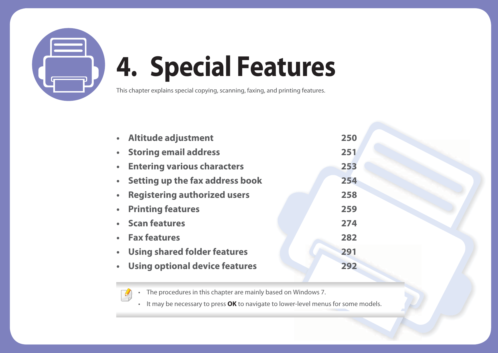 4. Special FeaturesThis chapter explains special copying, scanning, faxing, and printing features.• Altitude adjustment 250• Storing email address 251• Entering various characters 253• Setting up the fax address book 254• Registering authorized users 258• Printing features 259• Scan features 274• Fax features 282• Using shared folder features 291• Using optional device features 292 • The procedures in this chapter are mainly based on Windows 7.• It may be necessary to press OK to navigate to lower-level menus for some models. 