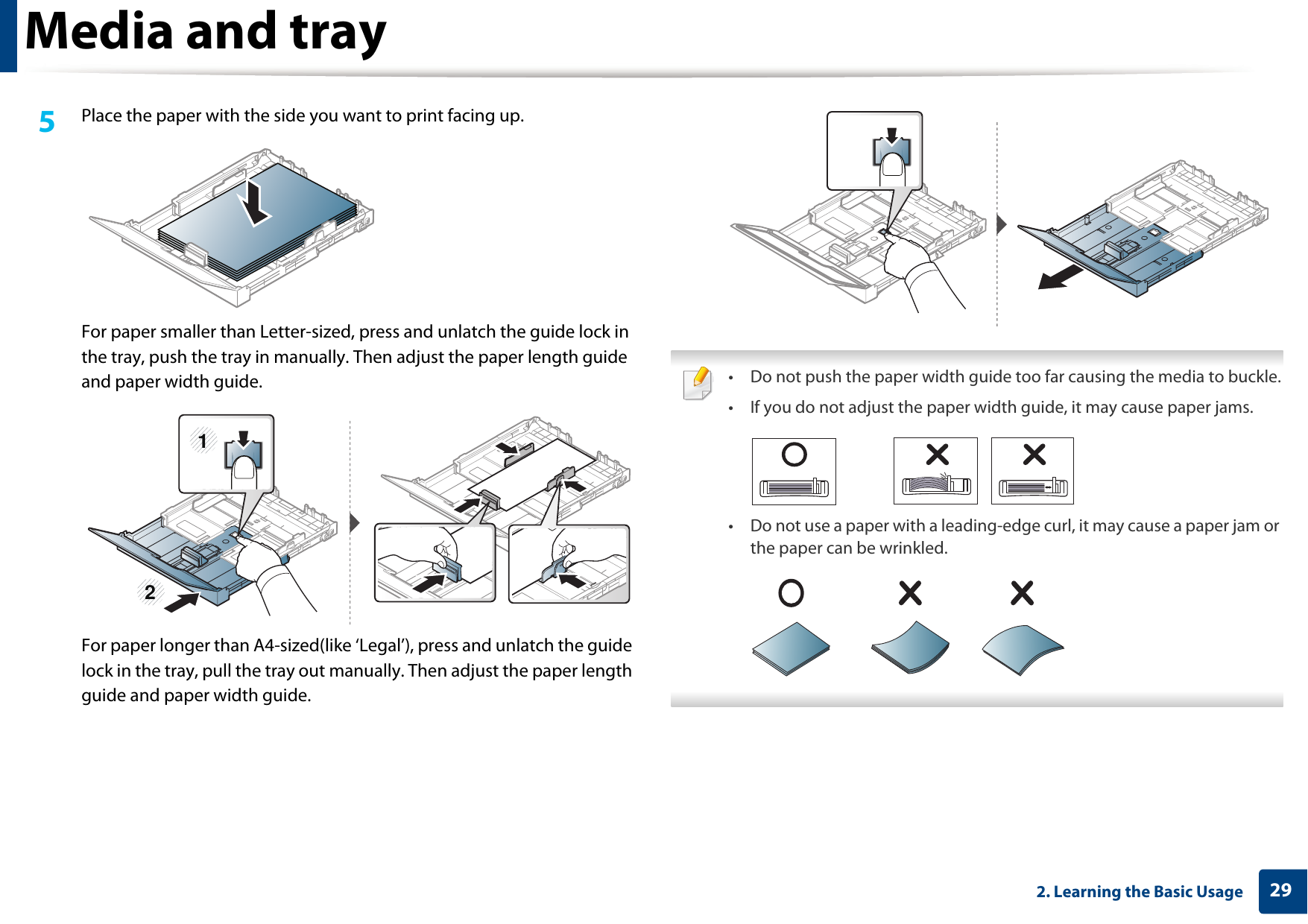 Media and tray292. Learning the Basic Usage5  Place the paper with the side you want to print facing up.For paper smaller than Letter-sized, press and unlatch the guide lock in the tray, push the tray in manually. Then adjust the paper length guide and paper width guide.For paper longer than A4-sized(like ‘Legal’), press and unlatch the guide lock in the tray, pull the tray out manually. Then adjust the paper length guide and paper width guide. • Do not push the paper width guide too far causing the media to buckle.• If you do not adjust the paper width guide, it may cause paper jams.• Do not use a paper with a leading-edge curl, it may cause a paper jam or the paper can be wrinkled. 21