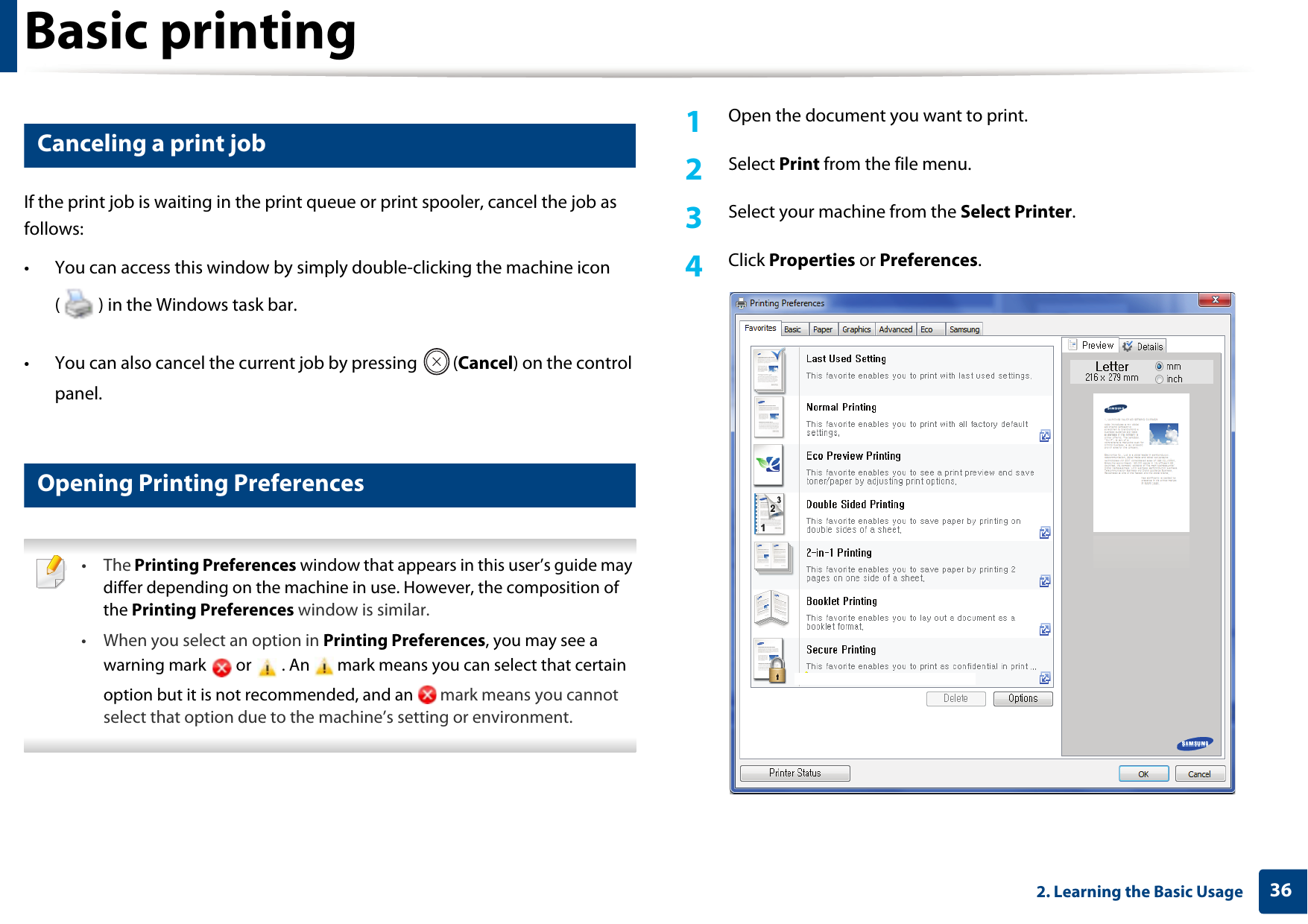 Basic printing362. Learning the Basic Usage6 Canceling a print jobIf the print job is waiting in the print queue or print spooler, cancel the job as follows:• You can access this window by simply double-clicking the machine icon ( ) in the Windows task bar. • You can also cancel the current job by pressing  (Cancel) on the control panel.7 Opening Printing Preferences • The Printing Preferences window that appears in this user’s guide may differ depending on the machine in use. However, the composition of the Printing Preferences window is similar.• When you select an option in Printing Preferences, you may see a warning mark   or   . An   mark means you can select that certain option but it is not recommended, and an   mark means you cannot select that option due to the machine’s setting or environment. 1Open the document you want to print.2  Select Print from the file menu.3  Select your machine from the Select Printer. 4  Click Properties or Preferences. 