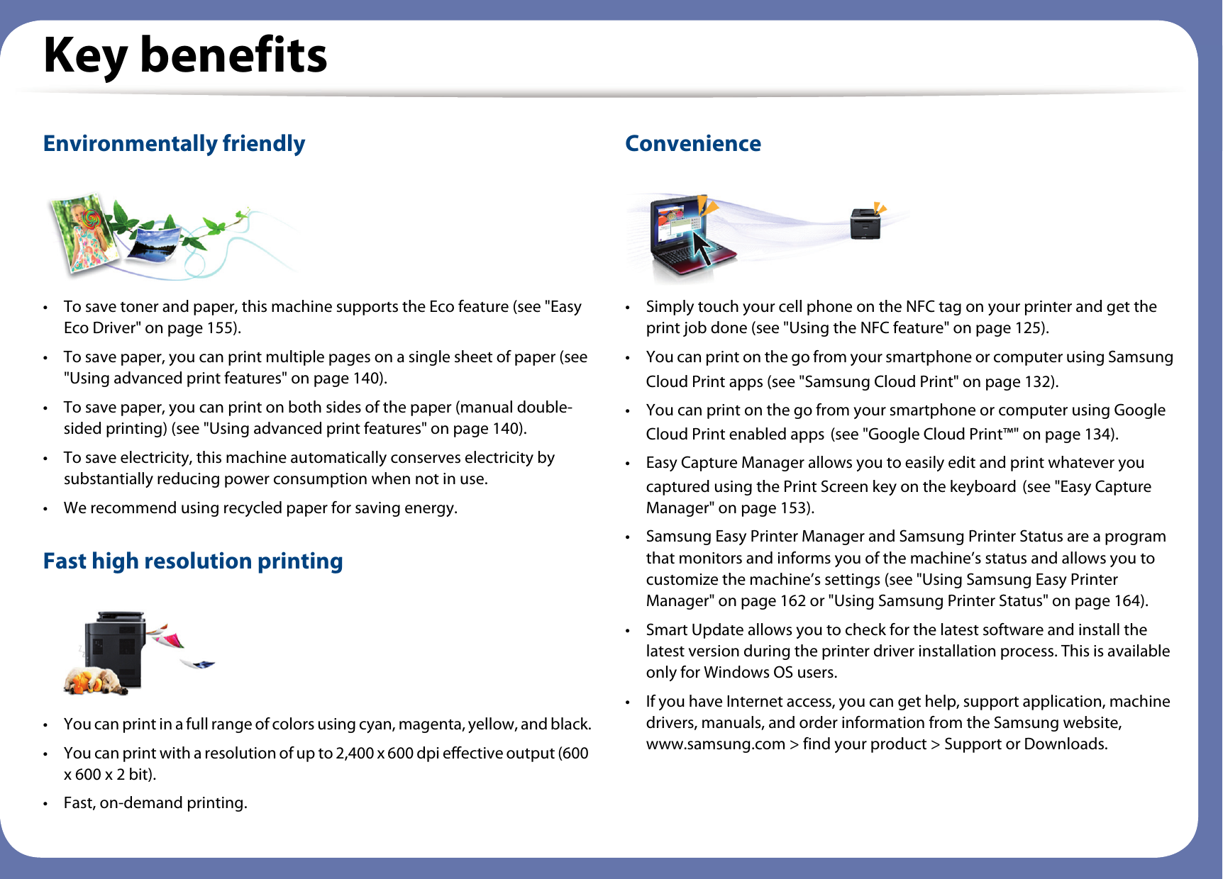 Key benefitsEnvironmentally friendly• To save toner and paper, this machine supports the Eco feature (see &quot;Easy Eco Driver&quot; on page 155).• To save paper, you can print multiple pages on a single sheet of paper (see &quot;Using advanced print features&quot; on page 140).• To save paper, you can print on both sides of the paper (manual double-sided printing) (see &quot;Using advanced print features&quot; on page 140).• To save electricity, this machine automatically conserves electricity by substantially reducing power consumption when not in use.• We recommend using recycled paper for saving energy.Fast high resolution printing• You can print in a full range of colors using cyan, magenta, yellow, and black.• You can print with a resolution of up to 2,400 x 600 dpi effective output (600 x 600 x 2 bit).• Fast, on-demand printing.Convenience• Simply touch your cell phone on the NFC tag on your printer and get the print job done (see &quot;Using the NFC feature&quot; on page 125). • You can print on the go from your smartphone or computer using SamsungCloud Print apps (see &quot;Samsung Cloud Print&quot; on page 132).• You can print on the go from your smartphone or computer using Google Cloud Print enabled apps (see &quot;Google Cloud Print™&quot; on page 134).• Easy Capture Manager allows you to easily edit and print whatever you captured using the Print Screen key on the keyboard (see &quot;Easy Capture Manager&quot; on page 153).• Samsung Easy Printer Manager and Samsung Printer Status are a program that monitors and informs you of the machine’s status and allows you to customize the machine’s settings (see &quot;Using Samsung Easy Printer Manager&quot; on page 162 or &quot;Using Samsung Printer Status&quot; on page 164).• Smart Update allows you to check for the latest software and install the latest version during the printer driver installation process. This is available only for Windows OS users.• If you have Internet access, you can get help, support application, machine drivers, manuals, and order information from the Samsung website, www.samsung.com &gt; find your product &gt; Support or Downloads.