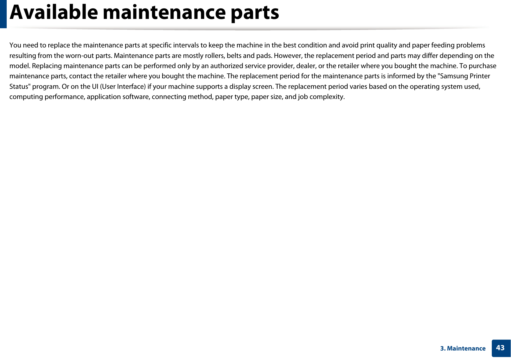 433. MaintenanceAvailable maintenance partsYou need to replace the maintenance parts at specific intervals to keep the machine in the best condition and avoid print quality and paper feeding problems resulting from the worn-out parts. Maintenance parts are mostly rollers, belts and pads. However, the replacement period and parts may differ depending on the model. Replacing maintenance parts can be performed only by an authorized service provider, dealer, or the retailer where you bought the machine. To purchase maintenance parts, contact the retailer where you bought the machine. The replacement period for the maintenance parts is informed by the &quot;Samsung Printer Status&quot; program. Or on the UI (User Interface) if your machine supports a display screen. The replacement period varies based on the operating system used, computing performance, application software, connecting method, paper type, paper size, and job complexity.