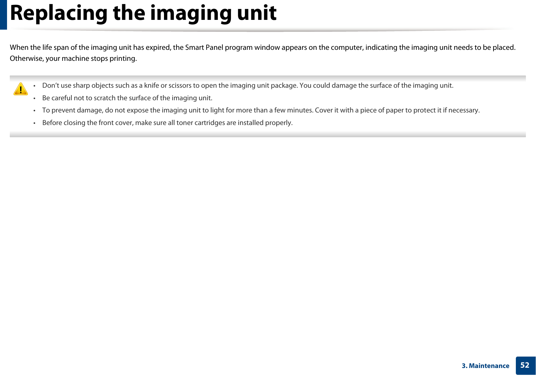 523. MaintenanceReplacing the imaging unitWhen the life span of the imaging unit has expired, the Smart Panel program window appears on the computer, indicating the imaging unit needs to be placed. Otherwise, your machine stops printing. • Don’t use sharp objects such as a knife or scissors to open the imaging unit package. You could damage the surface of the imaging unit.• Be careful not to scratch the surface of the imaging unit.• To prevent damage, do not expose the imaging unit to light for more than a few minutes. Cover it with a piece of paper to protect it if necessary.• Before closing the front cover, make sure all toner cartridges are installed properly. 