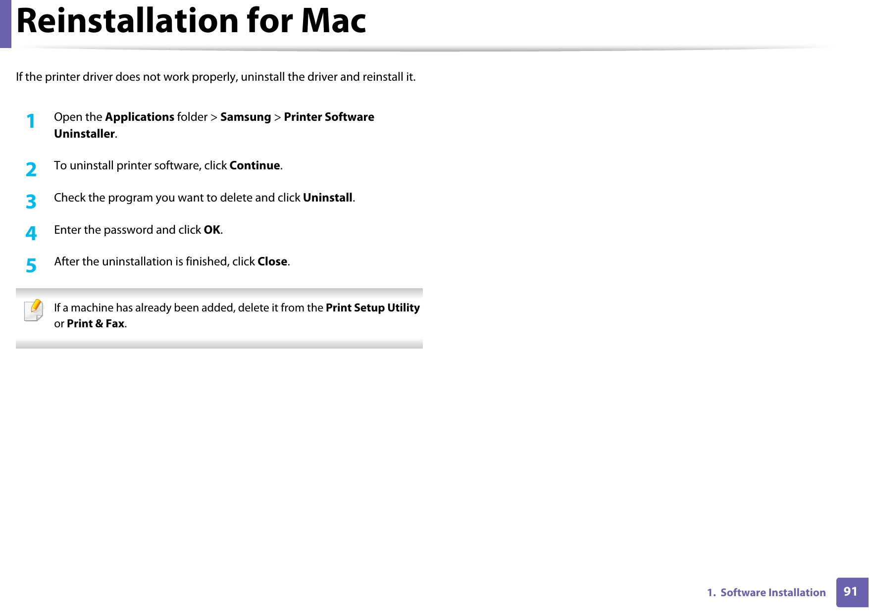911.  Software InstallationReinstallation for MacIf the printer driver does not work properly, uninstall the driver and reinstall it.1Open the Applications folder &gt; Samsung &gt; Printer Software Uninstaller.2  To uninstall printer software, click Continue.3  Check the program you want to delete and click Uninstall.4  Enter the password and click OK.5  After the uninstallation is finished, click Close. If a machine has already been added, delete it from the Print Setup Utility or Print &amp; Fax. 