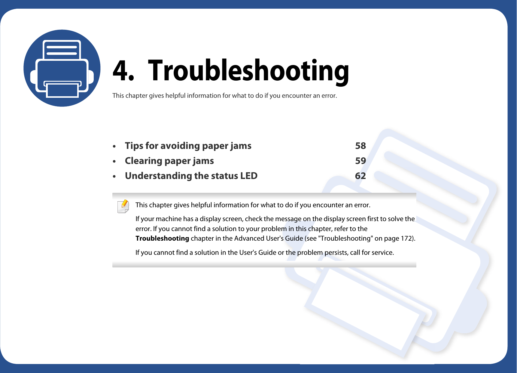 4. TroubleshootingThis chapter gives helpful information for what to do if you encounter an error.• Tips for avoiding paper jams 58• Clearing paper jams 59• Understanding the status LED 62 This chapter gives helpful information for what to do if you encounter an error.If your machine has a display screen, check the message on the display screen first to solve the error. If you cannot find a solution to your problem in this chapter, refer to the Troubleshooting chapter in the Advanced User&apos;s Guide (see &quot;Troubleshooting&quot; on page 172).If you cannot find a solution in the User&apos;s Guide or the problem persists, call for service.  