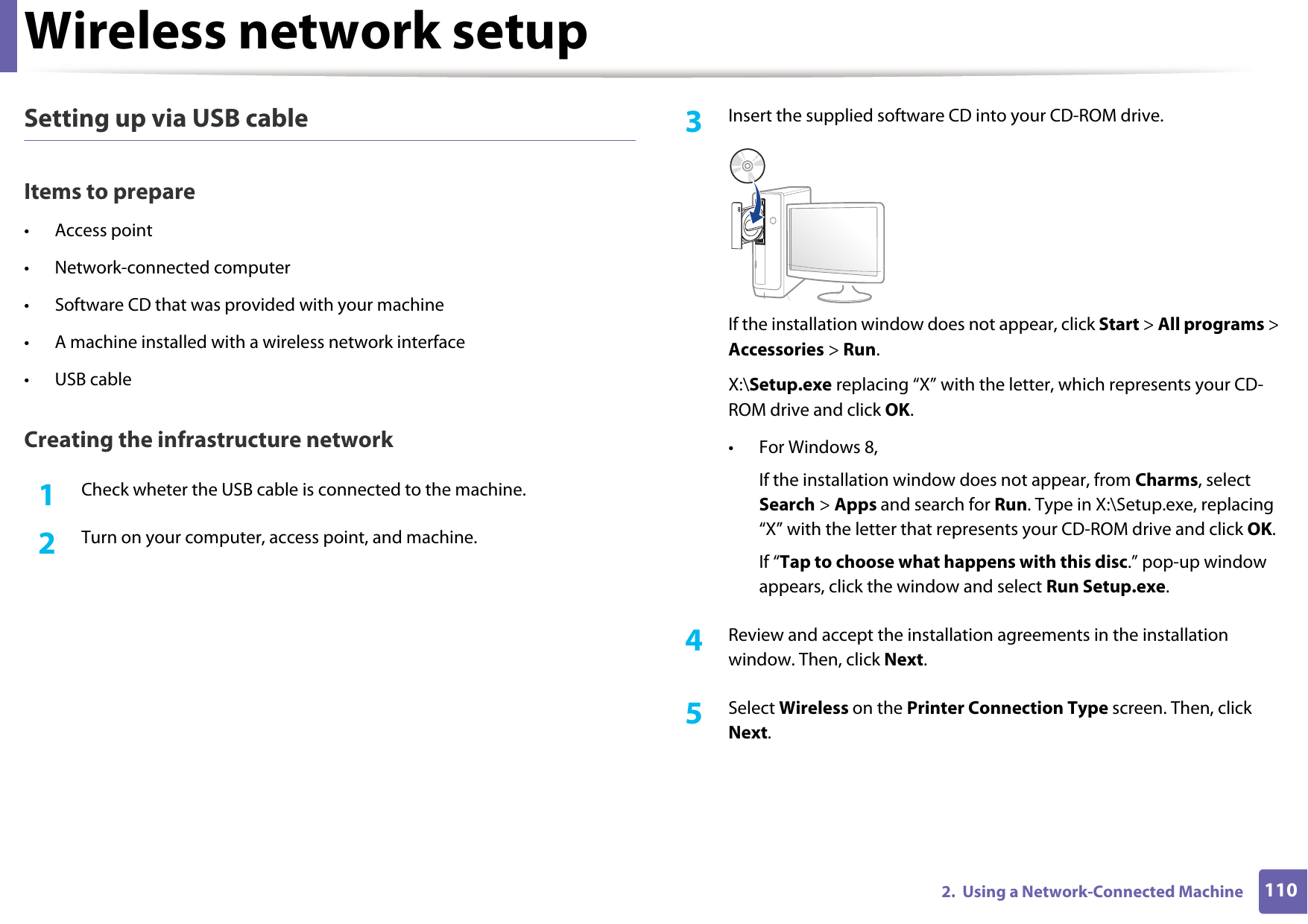 Wireless network setup1102.  Using a Network-Connected MachineSetting up via USB cableItems to prepare• Access point• Network-connected computer• Software CD that was provided with your machine• A machine installed with a wireless network interface• USB cableCreating the infrastructure network1Check wheter the USB cable is connected to the machine.2  Turn on your computer, access point, and machine.3  Insert the supplied software CD into your CD-ROM drive.If the installation window does not appear, click Start &gt; All programs &gt; Accessories &gt; Run.X:\Setup.exe replacing “X” with the letter, which represents your CD-ROM drive and click OK.• For Windows 8,If the installation window does not appear, from Charms, select Search &gt; Apps and search for Run. Type in X:\Setup.exe, replacing “X” with the letter that represents your CD-ROM drive and click OK.If “Tap to choose what happens with this disc.” pop-up window appears, click the window and select Run Setup.exe.4  Review and accept the installation agreements in the installation window. Then, click Next.5  Select Wireless on the Printer Connection Type screen. Then, click Next.