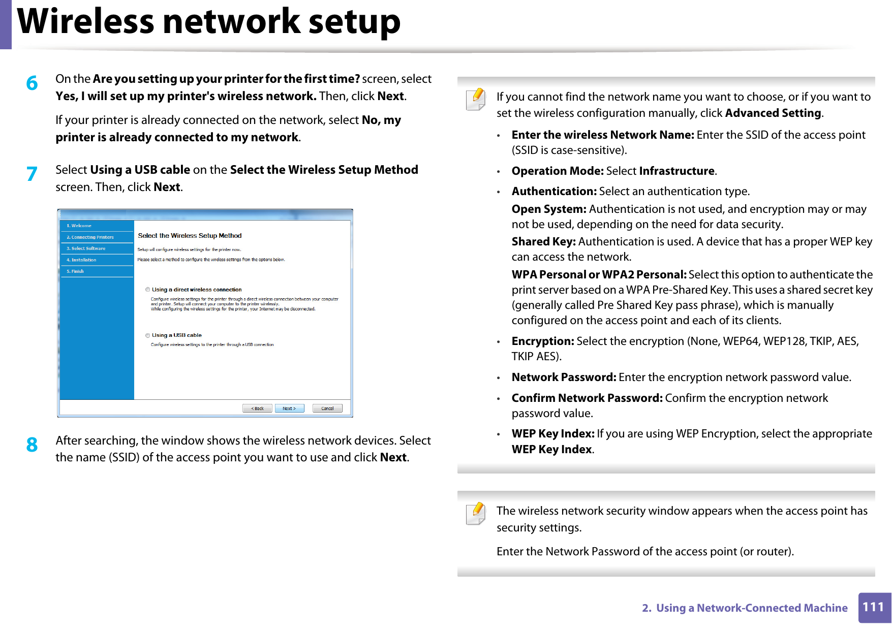 Wireless network setup1112.  Using a Network-Connected Machine6  On the Are you setting up your printer for the first time? screen, select Yes, I will set up my printer&apos;s wireless network. Then, click Next.If your printer is already connected on the network, select No, my printer is already connected to my network.7  Select Using a USB cable on the Select the Wireless Setup Method screen. Then, click Next.8  After searching, the window shows the wireless network devices. Select the name (SSID) of the access point you want to use and click Next. If you cannot find the network name you want to choose, or if you want to set the wireless configuration manually, click Advanced Setting.•Enter the wireless Network Name: Enter the SSID of the access point (SSID is case-sensitive).•Operation Mode: Select Infrastructure.•Authentication: Select an authentication type.Open System: Authentication is not used, and encryption may or may not be used, depending on the need for data security.Shared Key: Authentication is used. A device that has a proper WEP key can access the network.WPA Personal or WPA2 Personal: Select this option to authenticate the print server based on a WPA Pre-Shared Key. This uses a shared secret key (generally called Pre Shared Key pass phrase), which is manually configured on the access point and each of its clients.•Encryption: Select the encryption (None, WEP64, WEP128, TKIP, AES, TKIP AES).•Network Password: Enter the encryption network password value.•Confirm Network Password: Confirm the encryption network password value.•WEP Key Index: If you are using WEP Encryption, select the appropriate WEP Key Index.  The wireless network security window appears when the access point has security settings.Enter the Network Password of the access point (or router). 
