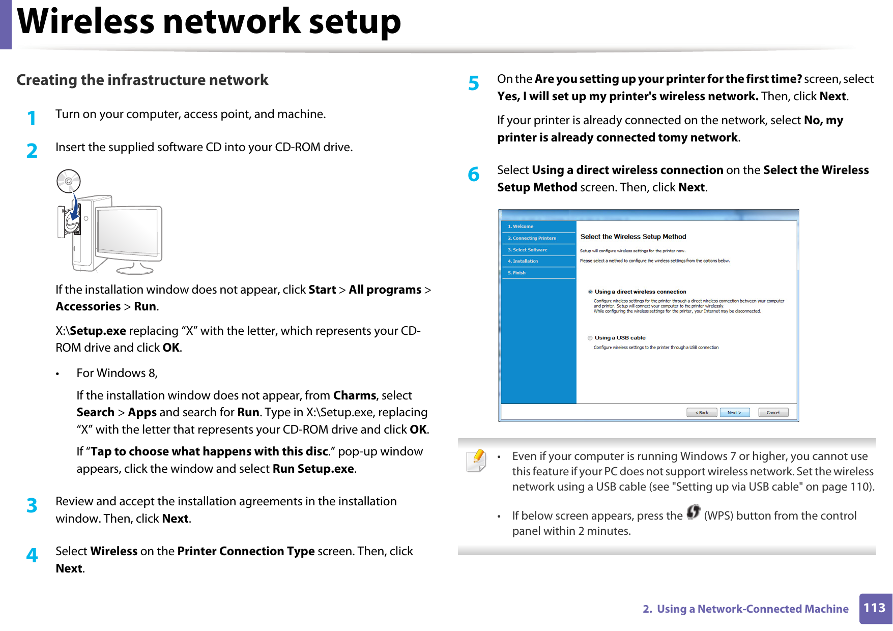 Wireless network setup1132.  Using a Network-Connected MachineCreating the infrastructure network1Turn on your computer, access point, and machine.2  Insert the supplied software CD into your CD-ROM drive.If the installation window does not appear, click Start &gt; All programs &gt; Accessories &gt; Run.X:\Setup.exe replacing “X” with the letter, which represents your CD-ROM drive and click OK.• For Windows 8,If the installation window does not appear, from Charms, select Search &gt; Apps and search for Run. Type in X:\Setup.exe, replacing “X” with the letter that represents your CD-ROM drive and click OK.If “Tap to choose what happens with this disc.” pop-up window appears, click the window and select Run Setup.exe.3  Review and accept the installation agreements in the installation window. Then, click Next.4  Select Wireless on the Printer Connection Type screen. Then, click Next.5  On the Are you setting up your printer for the first time? screen, select Yes, I will set up my printer&apos;s wireless network. Then, click Next.If your printer is already connected on the network, select No, my printer is already connected tomy network.6  Select Using a direct wireless connection on the Select the Wireless Setup Method screen. Then, click Next. • Even if your computer is running Windows 7 or higher, you cannot use this feature if your PC does not support wireless network. Set the wireless network using a USB cable (see &quot;Setting up via USB cable&quot; on page 110).• If below screen appears, press the   (WPS) button from the control panel within 2 minutes. 